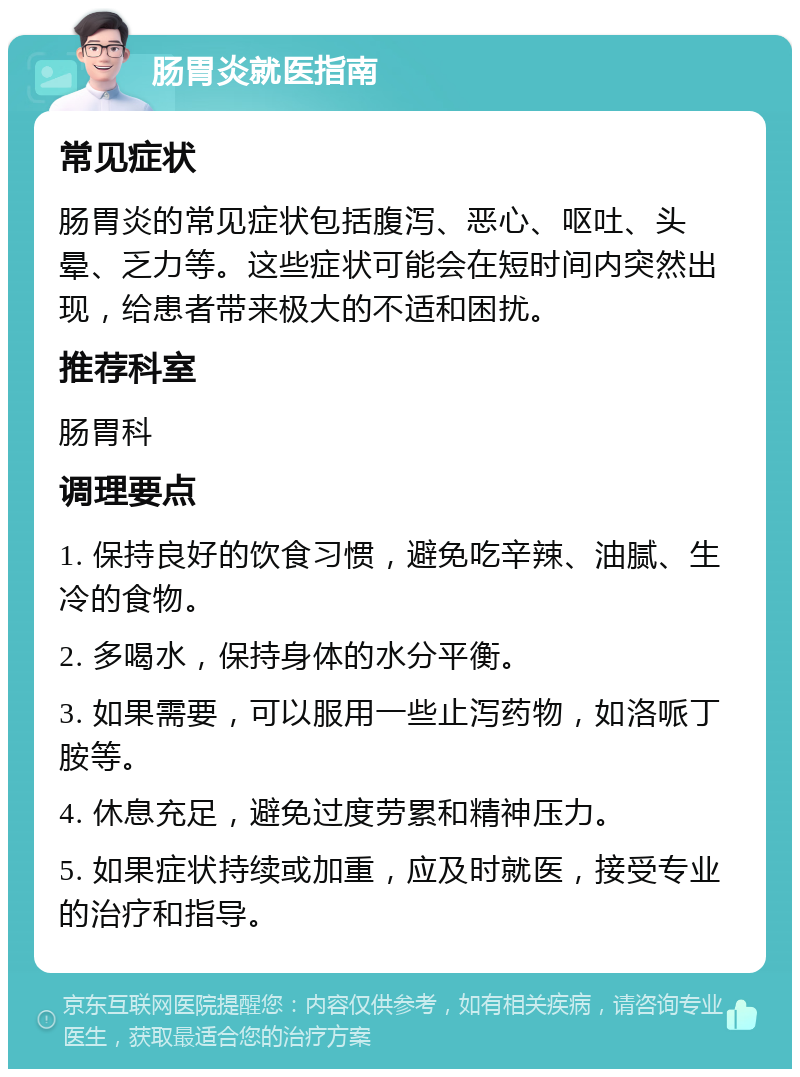 肠胃炎就医指南 常见症状 肠胃炎的常见症状包括腹泻、恶心、呕吐、头晕、乏力等。这些症状可能会在短时间内突然出现，给患者带来极大的不适和困扰。 推荐科室 肠胃科 调理要点 1. 保持良好的饮食习惯，避免吃辛辣、油腻、生冷的食物。 2. 多喝水，保持身体的水分平衡。 3. 如果需要，可以服用一些止泻药物，如洛哌丁胺等。 4. 休息充足，避免过度劳累和精神压力。 5. 如果症状持续或加重，应及时就医，接受专业的治疗和指导。