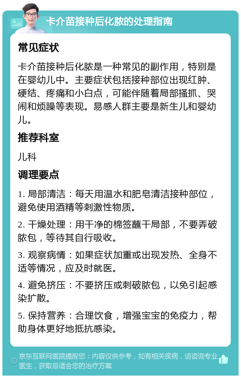 卡介苗接种后化脓的处理指南 常见症状 卡介苗接种后化脓是一种常见的副作用，特别是在婴幼儿中。主要症状包括接种部位出现红肿、硬结、疼痛和小白点，可能伴随着局部搔抓、哭闹和烦躁等表现。易感人群主要是新生儿和婴幼儿。 推荐科室 儿科 调理要点 1. 局部清洁：每天用温水和肥皂清洁接种部位，避免使用酒精等刺激性物质。 2. 干燥处理：用干净的棉签蘸干局部，不要弄破脓包，等待其自行吸收。 3. 观察病情：如果症状加重或出现发热、全身不适等情况，应及时就医。 4. 避免挤压：不要挤压或刺破脓包，以免引起感染扩散。 5. 保持营养：合理饮食，增强宝宝的免疫力，帮助身体更好地抵抗感染。