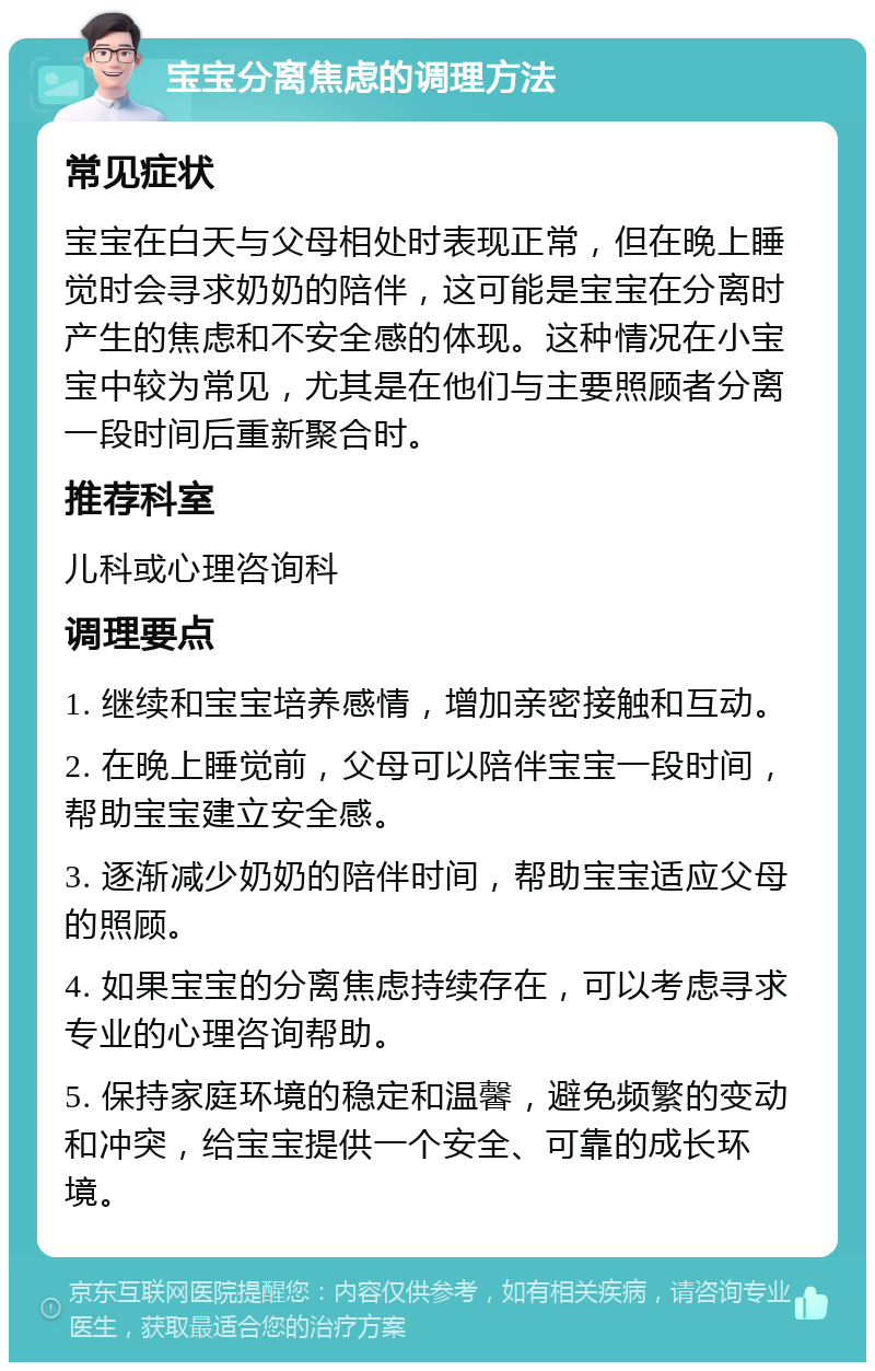 宝宝分离焦虑的调理方法 常见症状 宝宝在白天与父母相处时表现正常，但在晚上睡觉时会寻求奶奶的陪伴，这可能是宝宝在分离时产生的焦虑和不安全感的体现。这种情况在小宝宝中较为常见，尤其是在他们与主要照顾者分离一段时间后重新聚合时。 推荐科室 儿科或心理咨询科 调理要点 1. 继续和宝宝培养感情，增加亲密接触和互动。 2. 在晚上睡觉前，父母可以陪伴宝宝一段时间，帮助宝宝建立安全感。 3. 逐渐减少奶奶的陪伴时间，帮助宝宝适应父母的照顾。 4. 如果宝宝的分离焦虑持续存在，可以考虑寻求专业的心理咨询帮助。 5. 保持家庭环境的稳定和温馨，避免频繁的变动和冲突，给宝宝提供一个安全、可靠的成长环境。