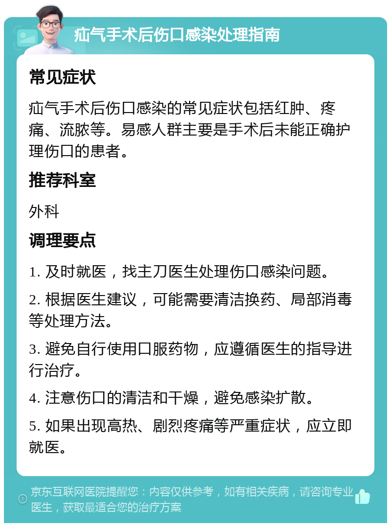 疝气手术后伤口感染处理指南 常见症状 疝气手术后伤口感染的常见症状包括红肿、疼痛、流脓等。易感人群主要是手术后未能正确护理伤口的患者。 推荐科室 外科 调理要点 1. 及时就医，找主刀医生处理伤口感染问题。 2. 根据医生建议，可能需要清洁换药、局部消毒等处理方法。 3. 避免自行使用口服药物，应遵循医生的指导进行治疗。 4. 注意伤口的清洁和干燥，避免感染扩散。 5. 如果出现高热、剧烈疼痛等严重症状，应立即就医。