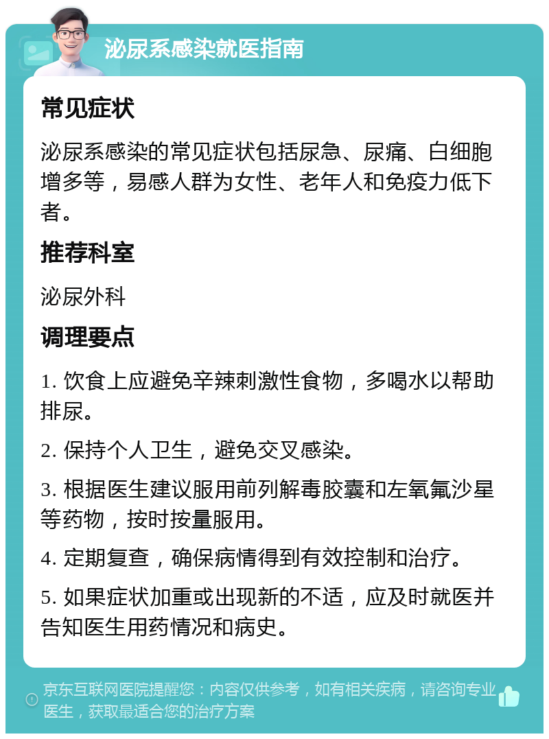 泌尿系感染就医指南 常见症状 泌尿系感染的常见症状包括尿急、尿痛、白细胞增多等，易感人群为女性、老年人和免疫力低下者。 推荐科室 泌尿外科 调理要点 1. 饮食上应避免辛辣刺激性食物，多喝水以帮助排尿。 2. 保持个人卫生，避免交叉感染。 3. 根据医生建议服用前列解毒胶囊和左氧氟沙星等药物，按时按量服用。 4. 定期复查，确保病情得到有效控制和治疗。 5. 如果症状加重或出现新的不适，应及时就医并告知医生用药情况和病史。