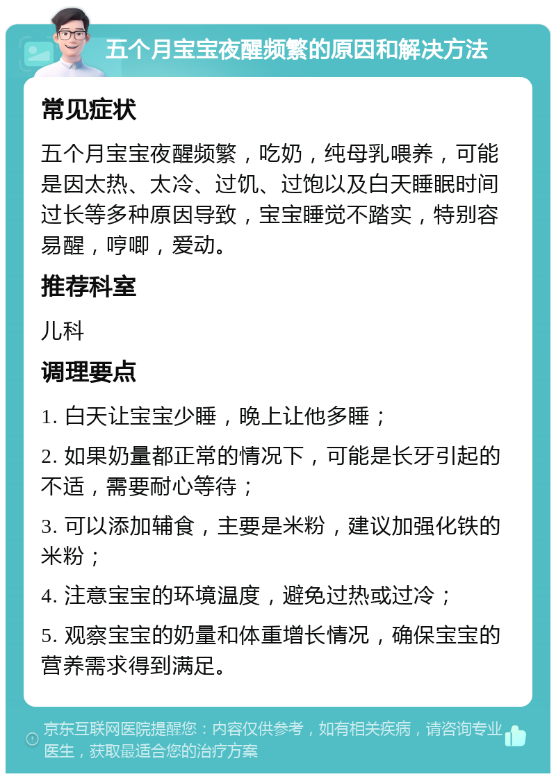 五个月宝宝夜醒频繁的原因和解决方法 常见症状 五个月宝宝夜醒频繁，吃奶，纯母乳喂养，可能是因太热、太冷、过饥、过饱以及白天睡眠时间过长等多种原因导致，宝宝睡觉不踏实，特别容易醒，哼唧，爱动。 推荐科室 儿科 调理要点 1. 白天让宝宝少睡，晚上让他多睡； 2. 如果奶量都正常的情况下，可能是长牙引起的不适，需要耐心等待； 3. 可以添加辅食，主要是米粉，建议加强化铁的米粉； 4. 注意宝宝的环境温度，避免过热或过冷； 5. 观察宝宝的奶量和体重增长情况，确保宝宝的营养需求得到满足。