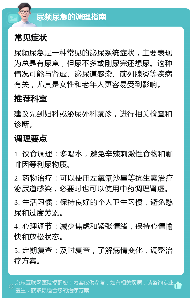 尿频尿急的调理指南 常见症状 尿频尿急是一种常见的泌尿系统症状，主要表现为总是有尿意，但尿不多或刚尿完还想尿。这种情况可能与肾虚、泌尿道感染、前列腺炎等疾病有关，尤其是女性和老年人更容易受到影响。 推荐科室 建议先到妇科或泌尿外科就诊，进行相关检查和诊断。 调理要点 1. 饮食调理：多喝水，避免辛辣刺激性食物和咖啡因等利尿物质。 2. 药物治疗：可以使用左氧氟沙星等抗生素治疗泌尿道感染，必要时也可以使用中药调理肾虚。 3. 生活习惯：保持良好的个人卫生习惯，避免憋尿和过度劳累。 4. 心理调节：减少焦虑和紧张情绪，保持心情愉快和放松状态。 5. 定期复查：及时复查，了解病情变化，调整治疗方案。