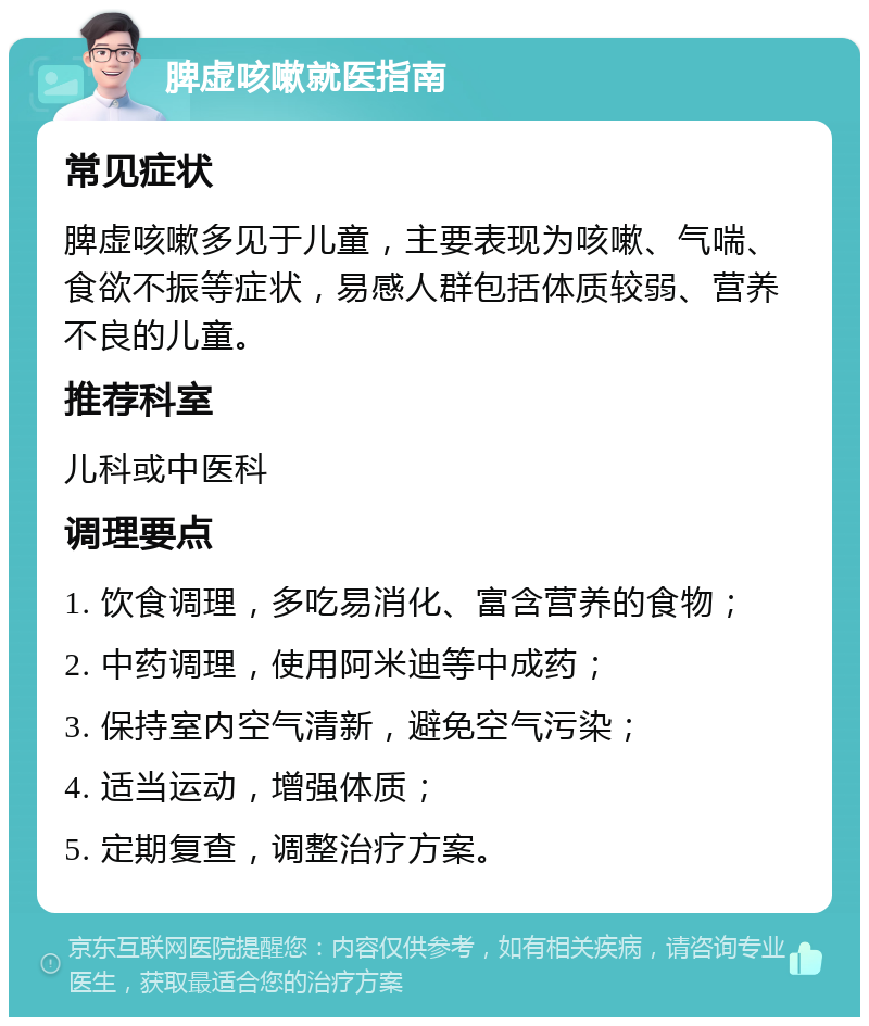 脾虚咳嗽就医指南 常见症状 脾虚咳嗽多见于儿童，主要表现为咳嗽、气喘、食欲不振等症状，易感人群包括体质较弱、营养不良的儿童。 推荐科室 儿科或中医科 调理要点 1. 饮食调理，多吃易消化、富含营养的食物； 2. 中药调理，使用阿米迪等中成药； 3. 保持室内空气清新，避免空气污染； 4. 适当运动，增强体质； 5. 定期复查，调整治疗方案。