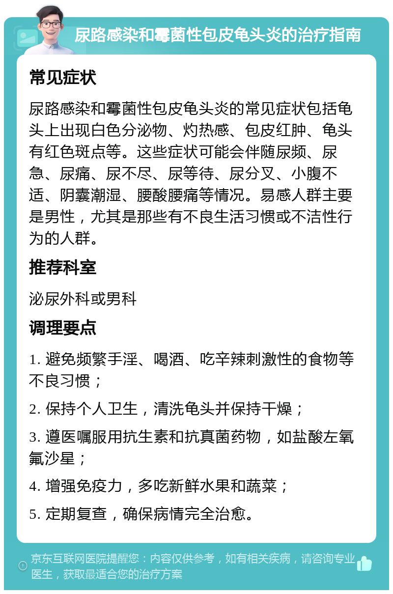 尿路感染和霉菌性包皮龟头炎的治疗指南 常见症状 尿路感染和霉菌性包皮龟头炎的常见症状包括龟头上出现白色分泌物、灼热感、包皮红肿、龟头有红色斑点等。这些症状可能会伴随尿频、尿急、尿痛、尿不尽、尿等待、尿分叉、小腹不适、阴囊潮湿、腰酸腰痛等情况。易感人群主要是男性，尤其是那些有不良生活习惯或不洁性行为的人群。 推荐科室 泌尿外科或男科 调理要点 1. 避免频繁手淫、喝酒、吃辛辣刺激性的食物等不良习惯； 2. 保持个人卫生，清洗龟头并保持干燥； 3. 遵医嘱服用抗生素和抗真菌药物，如盐酸左氧氟沙星； 4. 增强免疫力，多吃新鲜水果和蔬菜； 5. 定期复查，确保病情完全治愈。