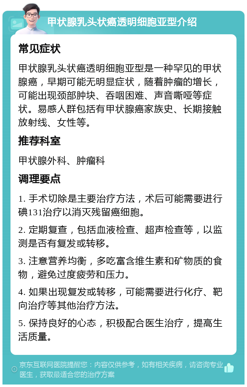 甲状腺乳头状癌透明细胞亚型介绍 常见症状 甲状腺乳头状癌透明细胞亚型是一种罕见的甲状腺癌，早期可能无明显症状，随着肿瘤的增长，可能出现颈部肿块、吞咽困难、声音嘶哑等症状。易感人群包括有甲状腺癌家族史、长期接触放射线、女性等。 推荐科室 甲状腺外科、肿瘤科 调理要点 1. 手术切除是主要治疗方法，术后可能需要进行碘131治疗以消灭残留癌细胞。 2. 定期复查，包括血液检查、超声检查等，以监测是否有复发或转移。 3. 注意营养均衡，多吃富含维生素和矿物质的食物，避免过度疲劳和压力。 4. 如果出现复发或转移，可能需要进行化疗、靶向治疗等其他治疗方法。 5. 保持良好的心态，积极配合医生治疗，提高生活质量。