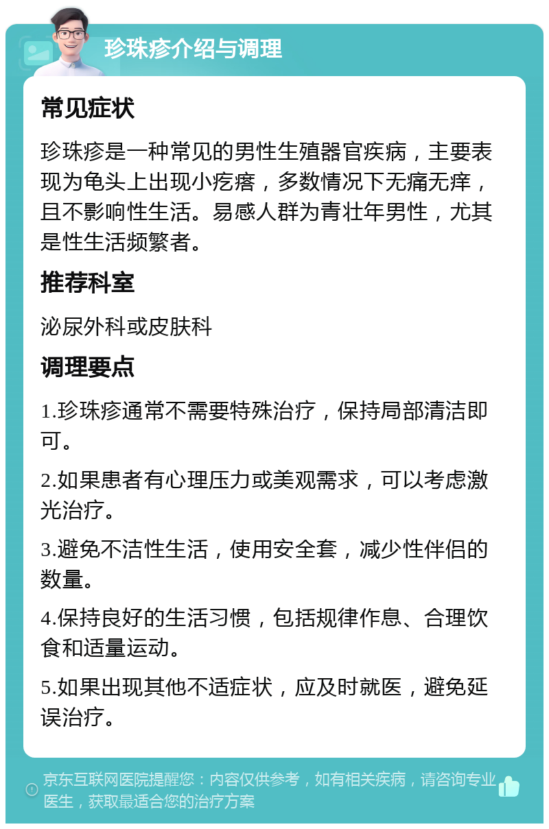 珍珠疹介绍与调理 常见症状 珍珠疹是一种常见的男性生殖器官疾病，主要表现为龟头上出现小疙瘩，多数情况下无痛无痒，且不影响性生活。易感人群为青壮年男性，尤其是性生活频繁者。 推荐科室 泌尿外科或皮肤科 调理要点 1.珍珠疹通常不需要特殊治疗，保持局部清洁即可。 2.如果患者有心理压力或美观需求，可以考虑激光治疗。 3.避免不洁性生活，使用安全套，减少性伴侣的数量。 4.保持良好的生活习惯，包括规律作息、合理饮食和适量运动。 5.如果出现其他不适症状，应及时就医，避免延误治疗。