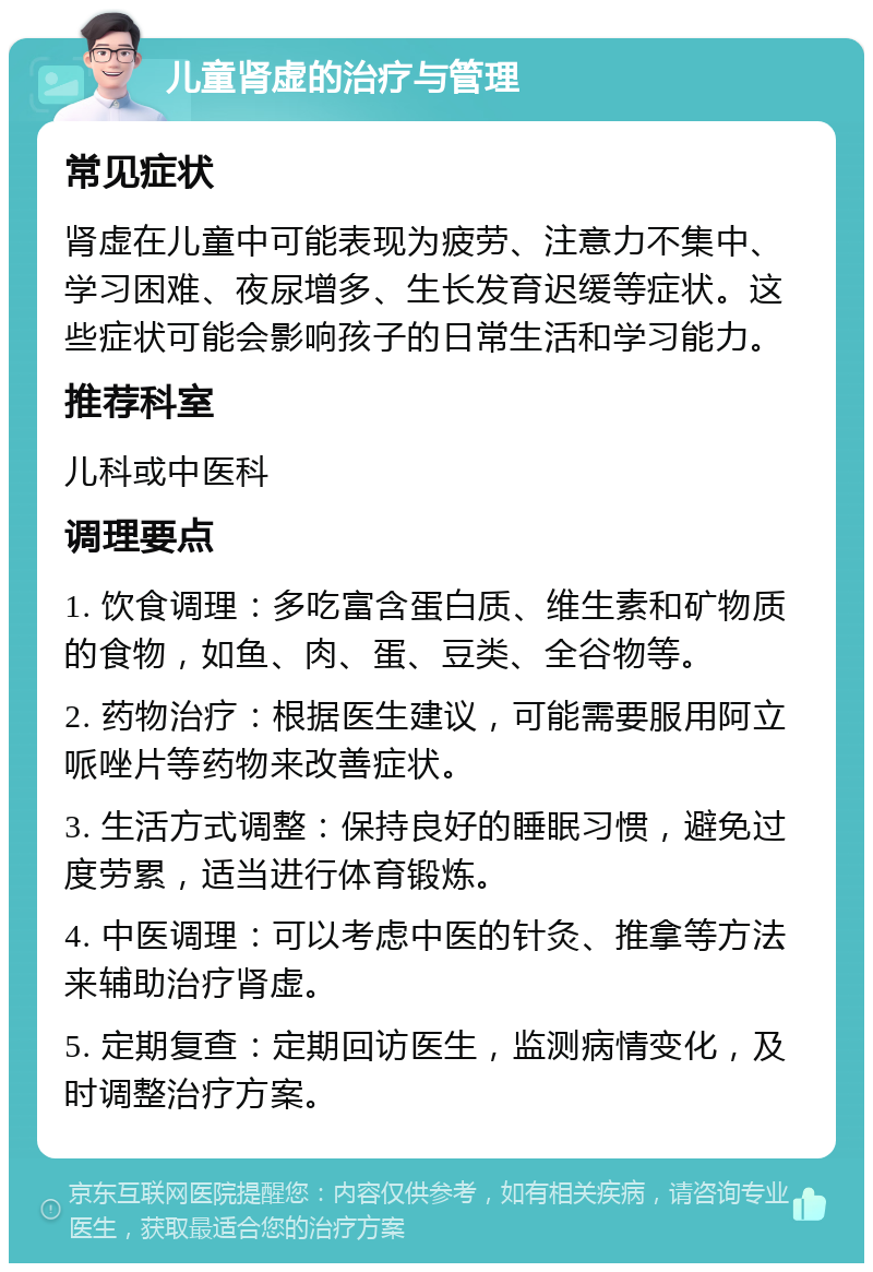 儿童肾虚的治疗与管理 常见症状 肾虚在儿童中可能表现为疲劳、注意力不集中、学习困难、夜尿增多、生长发育迟缓等症状。这些症状可能会影响孩子的日常生活和学习能力。 推荐科室 儿科或中医科 调理要点 1. 饮食调理：多吃富含蛋白质、维生素和矿物质的食物，如鱼、肉、蛋、豆类、全谷物等。 2. 药物治疗：根据医生建议，可能需要服用阿立哌唑片等药物来改善症状。 3. 生活方式调整：保持良好的睡眠习惯，避免过度劳累，适当进行体育锻炼。 4. 中医调理：可以考虑中医的针灸、推拿等方法来辅助治疗肾虚。 5. 定期复查：定期回访医生，监测病情变化，及时调整治疗方案。