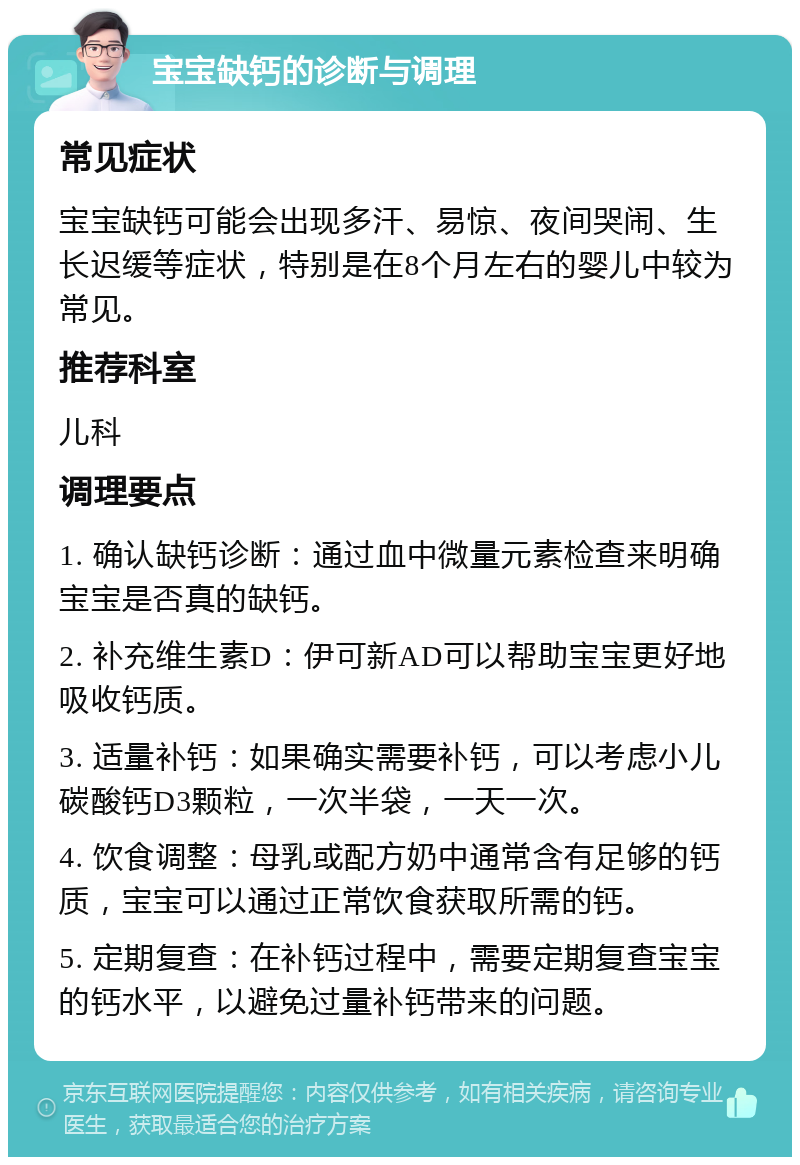 宝宝缺钙的诊断与调理 常见症状 宝宝缺钙可能会出现多汗、易惊、夜间哭闹、生长迟缓等症状，特别是在8个月左右的婴儿中较为常见。 推荐科室 儿科 调理要点 1. 确认缺钙诊断：通过血中微量元素检查来明确宝宝是否真的缺钙。 2. 补充维生素D：伊可新AD可以帮助宝宝更好地吸收钙质。 3. 适量补钙：如果确实需要补钙，可以考虑小儿碳酸钙D3颗粒，一次半袋，一天一次。 4. 饮食调整：母乳或配方奶中通常含有足够的钙质，宝宝可以通过正常饮食获取所需的钙。 5. 定期复查：在补钙过程中，需要定期复查宝宝的钙水平，以避免过量补钙带来的问题。