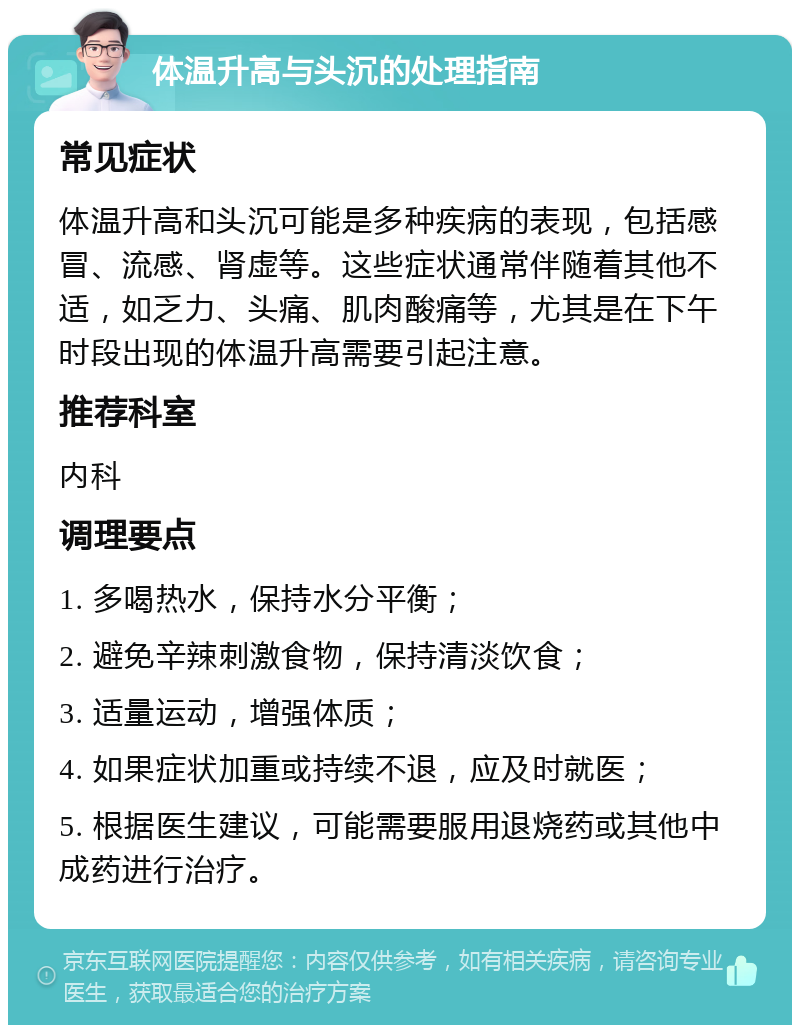 体温升高与头沉的处理指南 常见症状 体温升高和头沉可能是多种疾病的表现，包括感冒、流感、肾虚等。这些症状通常伴随着其他不适，如乏力、头痛、肌肉酸痛等，尤其是在下午时段出现的体温升高需要引起注意。 推荐科室 内科 调理要点 1. 多喝热水，保持水分平衡； 2. 避免辛辣刺激食物，保持清淡饮食； 3. 适量运动，增强体质； 4. 如果症状加重或持续不退，应及时就医； 5. 根据医生建议，可能需要服用退烧药或其他中成药进行治疗。