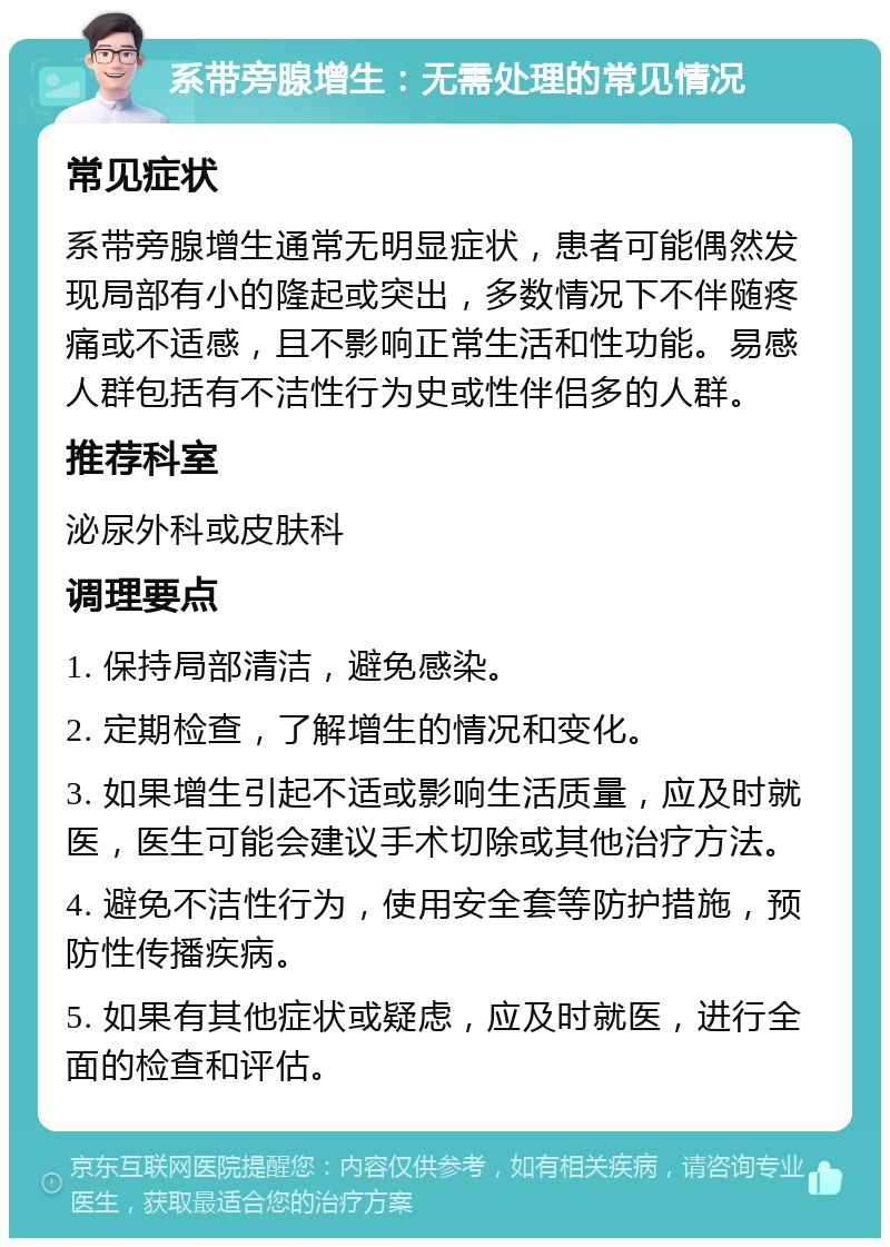 系带旁腺增生：无需处理的常见情况 常见症状 系带旁腺增生通常无明显症状，患者可能偶然发现局部有小的隆起或突出，多数情况下不伴随疼痛或不适感，且不影响正常生活和性功能。易感人群包括有不洁性行为史或性伴侣多的人群。 推荐科室 泌尿外科或皮肤科 调理要点 1. 保持局部清洁，避免感染。 2. 定期检查，了解增生的情况和变化。 3. 如果增生引起不适或影响生活质量，应及时就医，医生可能会建议手术切除或其他治疗方法。 4. 避免不洁性行为，使用安全套等防护措施，预防性传播疾病。 5. 如果有其他症状或疑虑，应及时就医，进行全面的检查和评估。