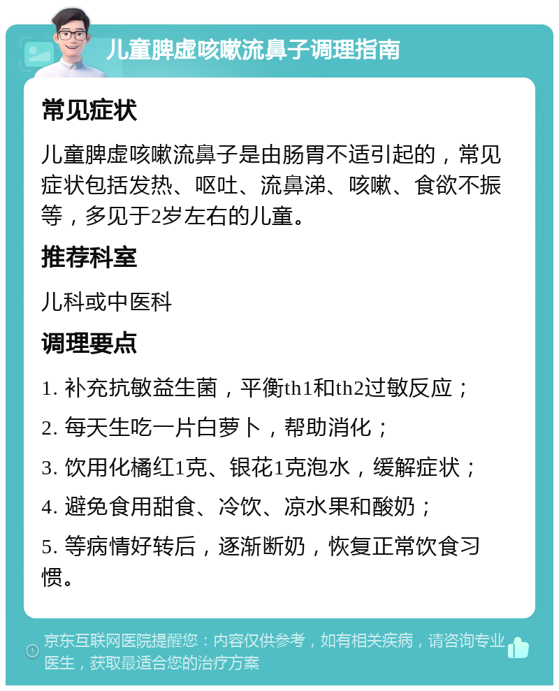 儿童脾虚咳嗽流鼻子调理指南 常见症状 儿童脾虚咳嗽流鼻子是由肠胃不适引起的，常见症状包括发热、呕吐、流鼻涕、咳嗽、食欲不振等，多见于2岁左右的儿童。 推荐科室 儿科或中医科 调理要点 1. 补充抗敏益生菌，平衡th1和th2过敏反应； 2. 每天生吃一片白萝卜，帮助消化； 3. 饮用化橘红1克、银花1克泡水，缓解症状； 4. 避免食用甜食、冷饮、凉水果和酸奶； 5. 等病情好转后，逐渐断奶，恢复正常饮食习惯。