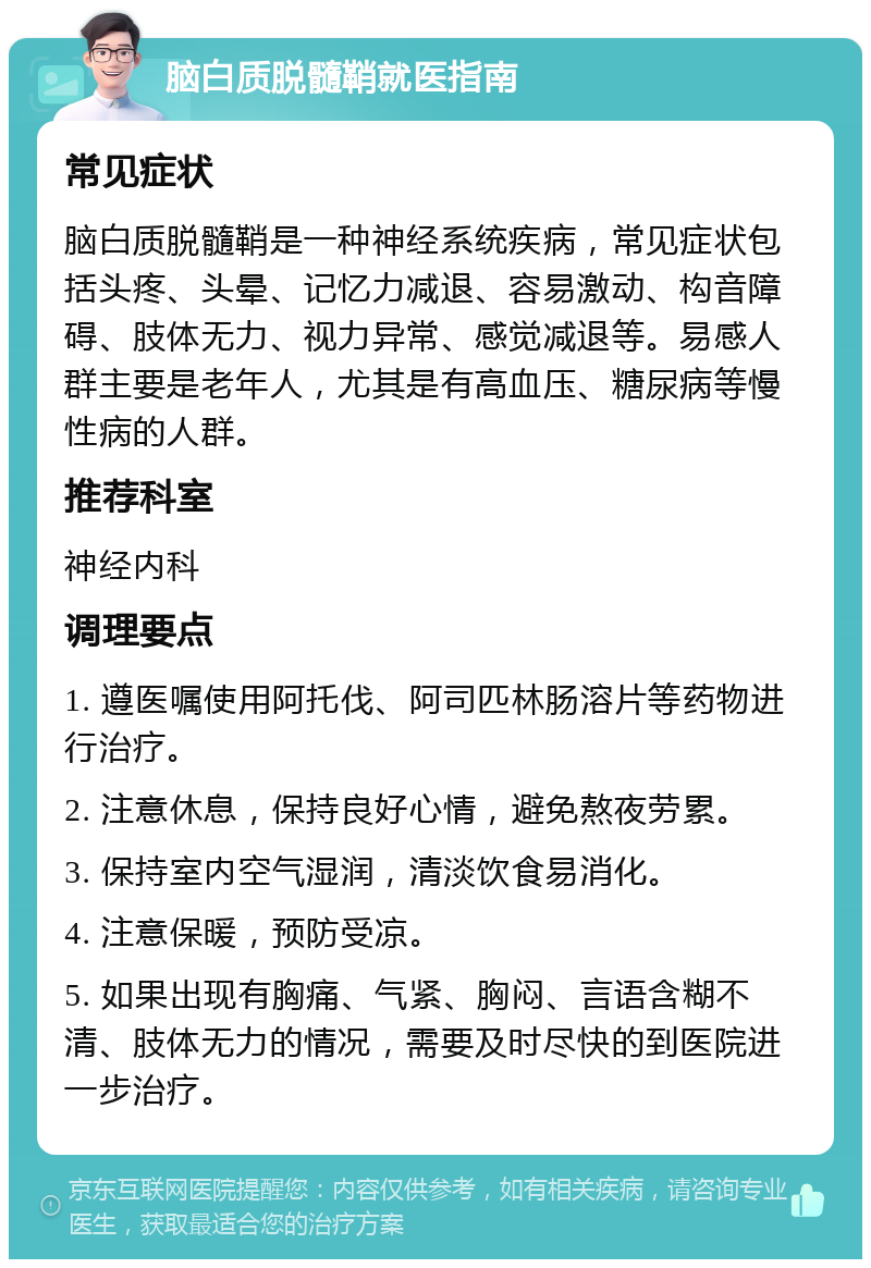 脑白质脱髓鞘就医指南 常见症状 脑白质脱髓鞘是一种神经系统疾病，常见症状包括头疼、头晕、记忆力减退、容易激动、构音障碍、肢体无力、视力异常、感觉减退等。易感人群主要是老年人，尤其是有高血压、糖尿病等慢性病的人群。 推荐科室 神经内科 调理要点 1. 遵医嘱使用阿托伐、阿司匹林肠溶片等药物进行治疗。 2. 注意休息，保持良好心情，避免熬夜劳累。 3. 保持室内空气湿润，清淡饮食易消化。 4. 注意保暖，预防受凉。 5. 如果出现有胸痛、气紧、胸闷、言语含糊不清、肢体无力的情况，需要及时尽快的到医院进一步治疗。