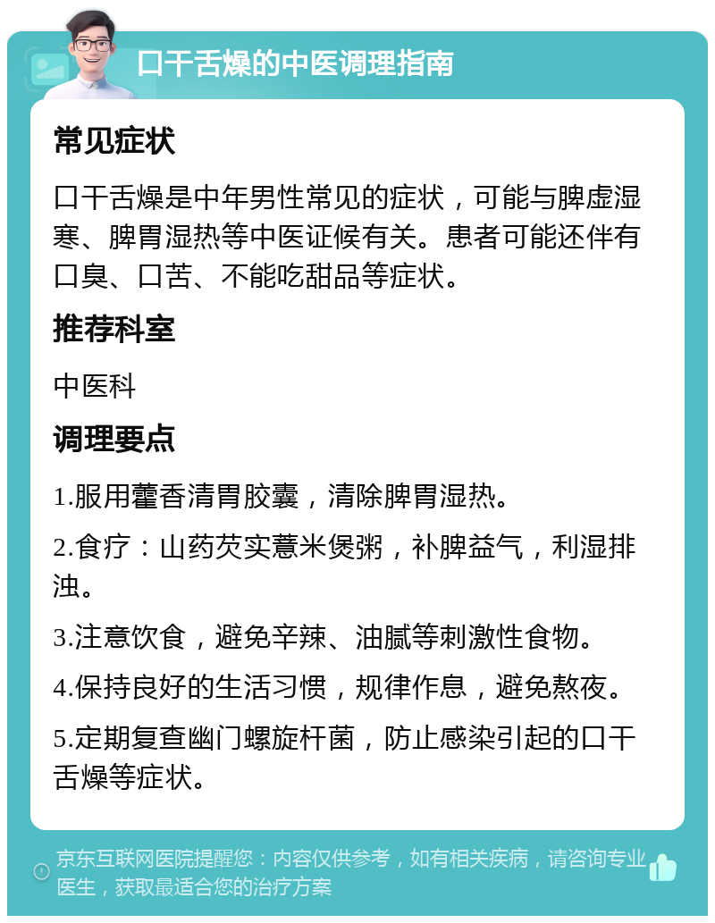 口干舌燥的中医调理指南 常见症状 口干舌燥是中年男性常见的症状，可能与脾虚湿寒、脾胃湿热等中医证候有关。患者可能还伴有口臭、口苦、不能吃甜品等症状。 推荐科室 中医科 调理要点 1.服用藿香清胃胶囊，清除脾胃湿热。 2.食疗：山药芡实薏米煲粥，补脾益气，利湿排浊。 3.注意饮食，避免辛辣、油腻等刺激性食物。 4.保持良好的生活习惯，规律作息，避免熬夜。 5.定期复查幽门螺旋杆菌，防止感染引起的口干舌燥等症状。