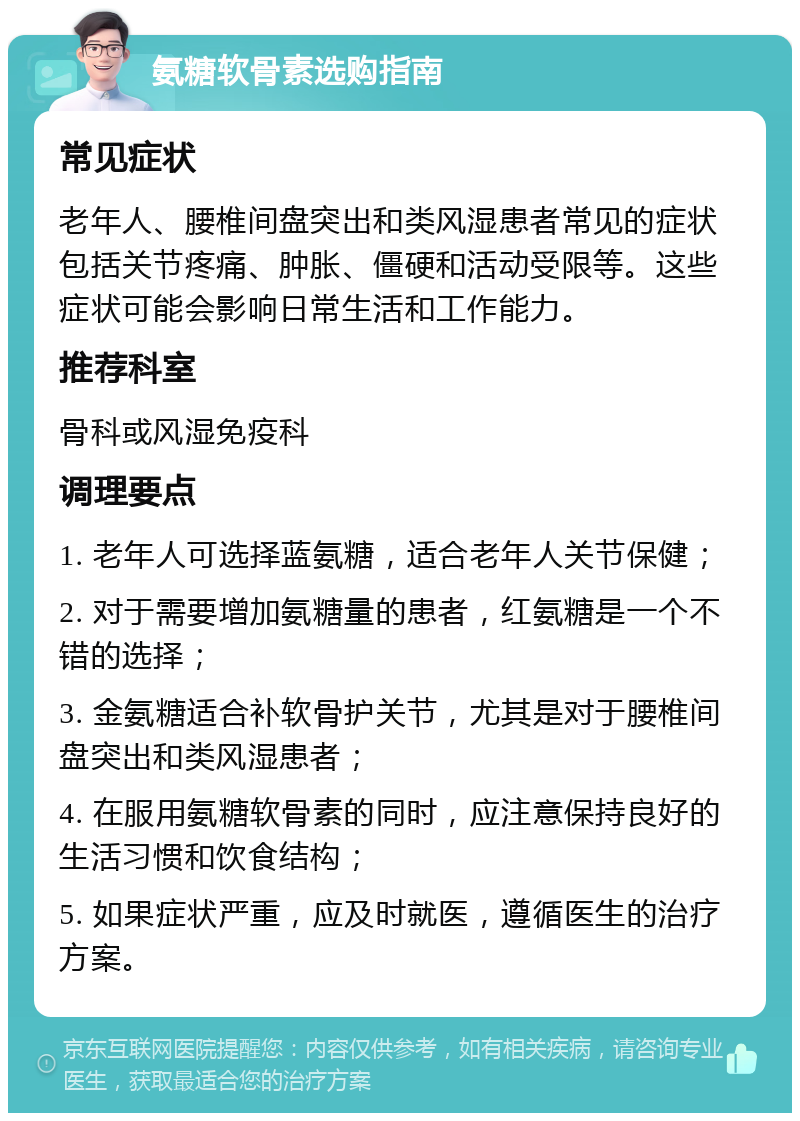 氨糖软骨素选购指南 常见症状 老年人、腰椎间盘突出和类风湿患者常见的症状包括关节疼痛、肿胀、僵硬和活动受限等。这些症状可能会影响日常生活和工作能力。 推荐科室 骨科或风湿免疫科 调理要点 1. 老年人可选择蓝氨糖，适合老年人关节保健； 2. 对于需要增加氨糖量的患者，红氨糖是一个不错的选择； 3. 金氨糖适合补软骨护关节，尤其是对于腰椎间盘突出和类风湿患者； 4. 在服用氨糖软骨素的同时，应注意保持良好的生活习惯和饮食结构； 5. 如果症状严重，应及时就医，遵循医生的治疗方案。