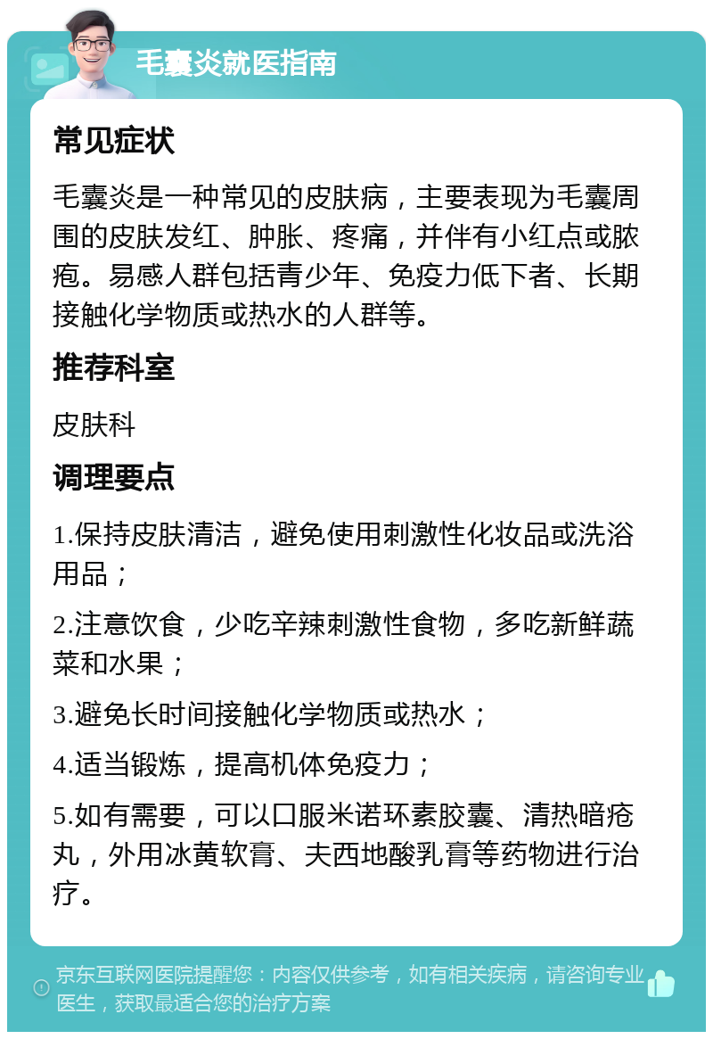 毛囊炎就医指南 常见症状 毛囊炎是一种常见的皮肤病，主要表现为毛囊周围的皮肤发红、肿胀、疼痛，并伴有小红点或脓疱。易感人群包括青少年、免疫力低下者、长期接触化学物质或热水的人群等。 推荐科室 皮肤科 调理要点 1.保持皮肤清洁，避免使用刺激性化妆品或洗浴用品； 2.注意饮食，少吃辛辣刺激性食物，多吃新鲜蔬菜和水果； 3.避免长时间接触化学物质或热水； 4.适当锻炼，提高机体免疫力； 5.如有需要，可以口服米诺环素胶囊、清热暗疮丸，外用冰黄软膏、夫西地酸乳膏等药物进行治疗。