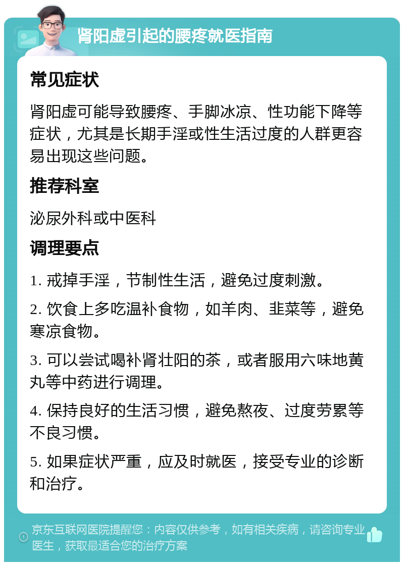 肾阳虚引起的腰疼就医指南 常见症状 肾阳虚可能导致腰疼、手脚冰凉、性功能下降等症状，尤其是长期手淫或性生活过度的人群更容易出现这些问题。 推荐科室 泌尿外科或中医科 调理要点 1. 戒掉手淫，节制性生活，避免过度刺激。 2. 饮食上多吃温补食物，如羊肉、韭菜等，避免寒凉食物。 3. 可以尝试喝补肾壮阳的茶，或者服用六味地黄丸等中药进行调理。 4. 保持良好的生活习惯，避免熬夜、过度劳累等不良习惯。 5. 如果症状严重，应及时就医，接受专业的诊断和治疗。