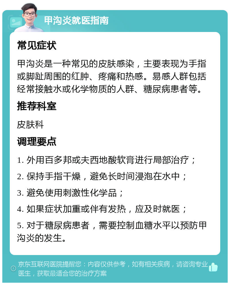 甲沟炎就医指南 常见症状 甲沟炎是一种常见的皮肤感染，主要表现为手指或脚趾周围的红肿、疼痛和热感。易感人群包括经常接触水或化学物质的人群、糖尿病患者等。 推荐科室 皮肤科 调理要点 1. 外用百多邦或夫西地酸软膏进行局部治疗； 2. 保持手指干燥，避免长时间浸泡在水中； 3. 避免使用刺激性化学品； 4. 如果症状加重或伴有发热，应及时就医； 5. 对于糖尿病患者，需要控制血糖水平以预防甲沟炎的发生。