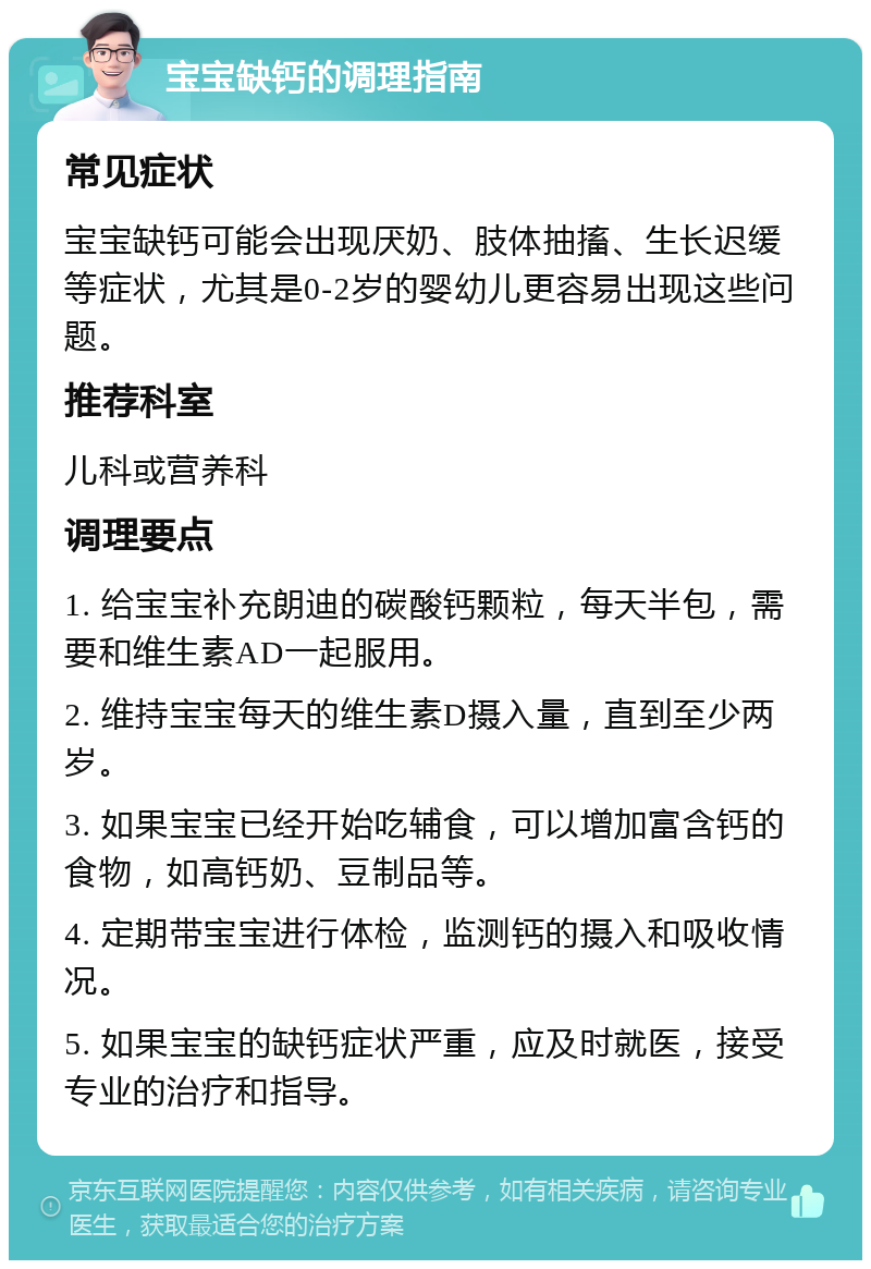 宝宝缺钙的调理指南 常见症状 宝宝缺钙可能会出现厌奶、肢体抽搐、生长迟缓等症状，尤其是0-2岁的婴幼儿更容易出现这些问题。 推荐科室 儿科或营养科 调理要点 1. 给宝宝补充朗迪的碳酸钙颗粒，每天半包，需要和维生素AD一起服用。 2. 维持宝宝每天的维生素D摄入量，直到至少两岁。 3. 如果宝宝已经开始吃辅食，可以增加富含钙的食物，如高钙奶、豆制品等。 4. 定期带宝宝进行体检，监测钙的摄入和吸收情况。 5. 如果宝宝的缺钙症状严重，应及时就医，接受专业的治疗和指导。