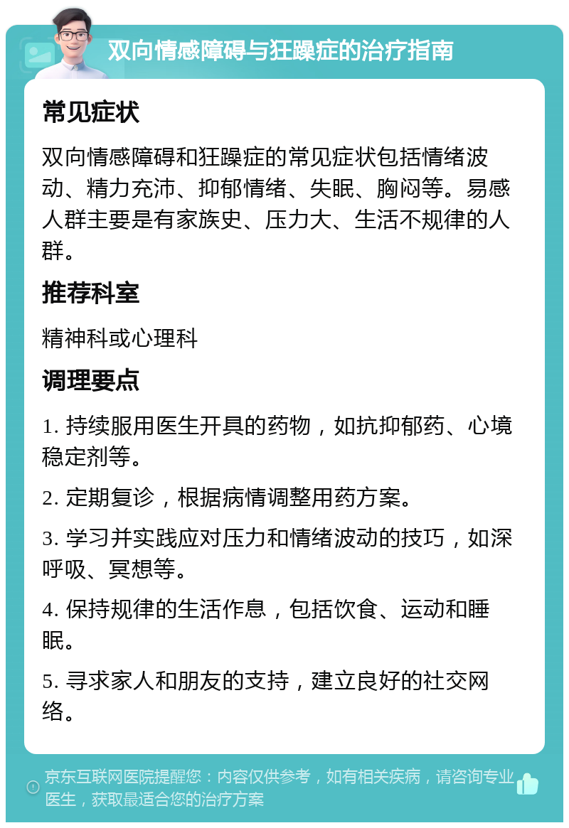 双向情感障碍与狂躁症的治疗指南 常见症状 双向情感障碍和狂躁症的常见症状包括情绪波动、精力充沛、抑郁情绪、失眠、胸闷等。易感人群主要是有家族史、压力大、生活不规律的人群。 推荐科室 精神科或心理科 调理要点 1. 持续服用医生开具的药物，如抗抑郁药、心境稳定剂等。 2. 定期复诊，根据病情调整用药方案。 3. 学习并实践应对压力和情绪波动的技巧，如深呼吸、冥想等。 4. 保持规律的生活作息，包括饮食、运动和睡眠。 5. 寻求家人和朋友的支持，建立良好的社交网络。