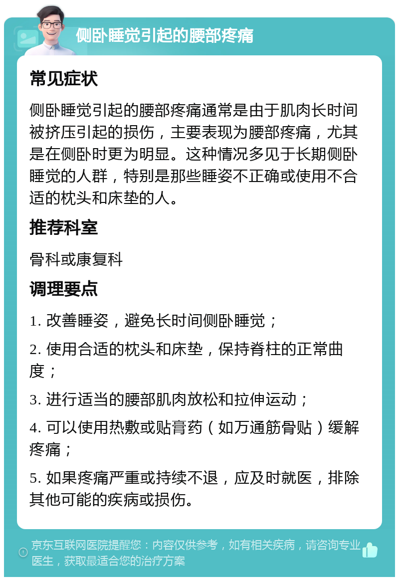 侧卧睡觉引起的腰部疼痛 常见症状 侧卧睡觉引起的腰部疼痛通常是由于肌肉长时间被挤压引起的损伤，主要表现为腰部疼痛，尤其是在侧卧时更为明显。这种情况多见于长期侧卧睡觉的人群，特别是那些睡姿不正确或使用不合适的枕头和床垫的人。 推荐科室 骨科或康复科 调理要点 1. 改善睡姿，避免长时间侧卧睡觉； 2. 使用合适的枕头和床垫，保持脊柱的正常曲度； 3. 进行适当的腰部肌肉放松和拉伸运动； 4. 可以使用热敷或贴膏药（如万通筋骨贴）缓解疼痛； 5. 如果疼痛严重或持续不退，应及时就医，排除其他可能的疾病或损伤。