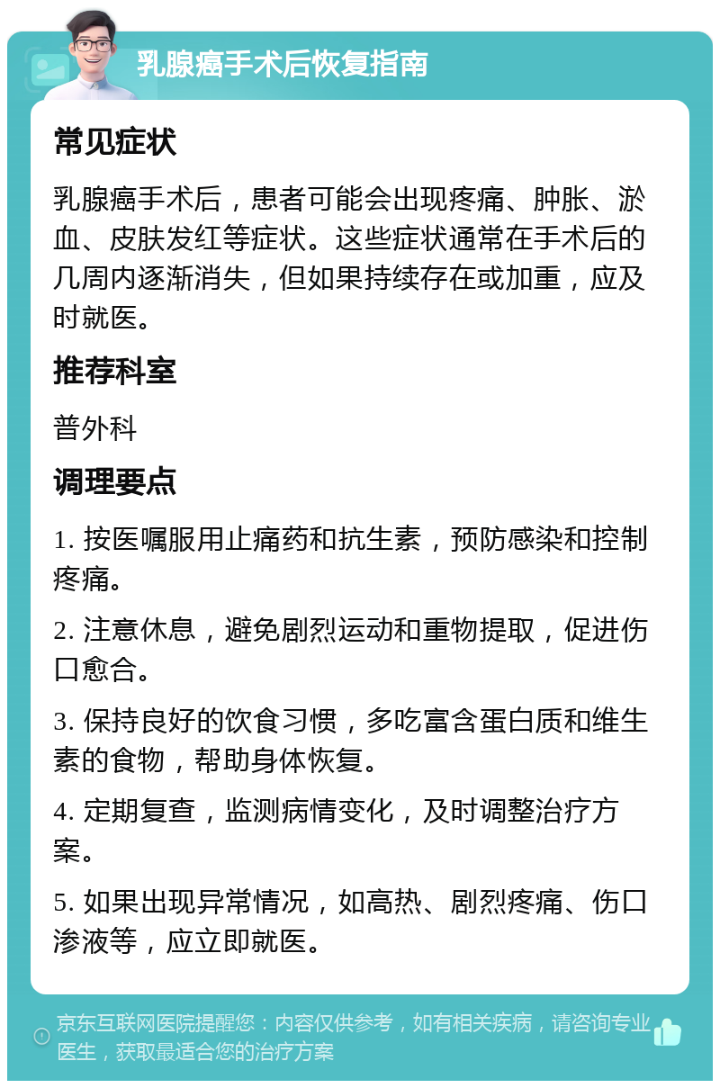 乳腺癌手术后恢复指南 常见症状 乳腺癌手术后，患者可能会出现疼痛、肿胀、淤血、皮肤发红等症状。这些症状通常在手术后的几周内逐渐消失，但如果持续存在或加重，应及时就医。 推荐科室 普外科 调理要点 1. 按医嘱服用止痛药和抗生素，预防感染和控制疼痛。 2. 注意休息，避免剧烈运动和重物提取，促进伤口愈合。 3. 保持良好的饮食习惯，多吃富含蛋白质和维生素的食物，帮助身体恢复。 4. 定期复查，监测病情变化，及时调整治疗方案。 5. 如果出现异常情况，如高热、剧烈疼痛、伤口渗液等，应立即就医。