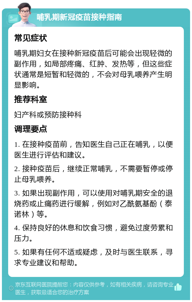 哺乳期新冠疫苗接种指南 常见症状 哺乳期妇女在接种新冠疫苗后可能会出现轻微的副作用，如局部疼痛、红肿、发热等，但这些症状通常是短暂和轻微的，不会对母乳喂养产生明显影响。 推荐科室 妇产科或预防接种科 调理要点 1. 在接种疫苗前，告知医生自己正在哺乳，以便医生进行评估和建议。 2. 接种疫苗后，继续正常哺乳，不需要暂停或停止母乳喂养。 3. 如果出现副作用，可以使用对哺乳期安全的退烧药或止痛药进行缓解，例如对乙酰氨基酚（泰诺林）等。 4. 保持良好的休息和饮食习惯，避免过度劳累和压力。 5. 如果有任何不适或疑虑，及时与医生联系，寻求专业建议和帮助。