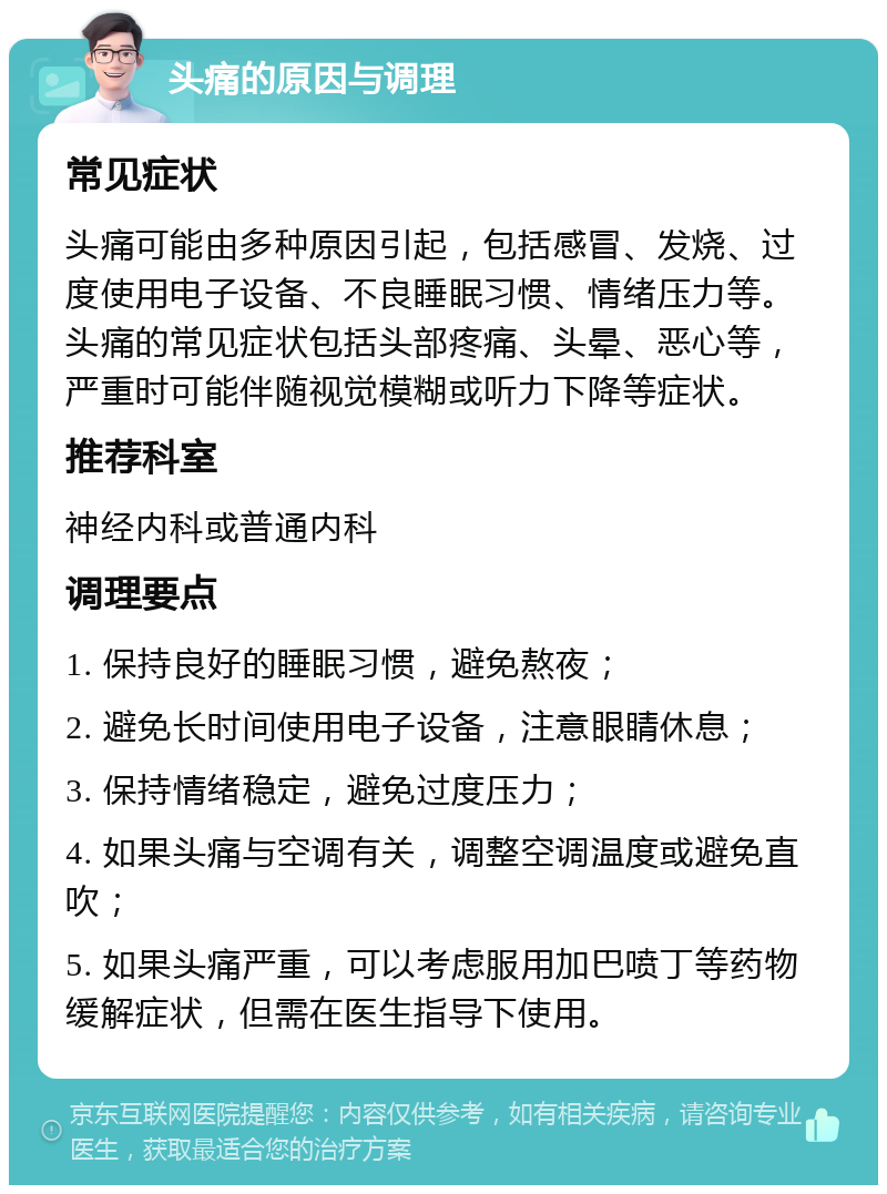 头痛的原因与调理 常见症状 头痛可能由多种原因引起，包括感冒、发烧、过度使用电子设备、不良睡眠习惯、情绪压力等。头痛的常见症状包括头部疼痛、头晕、恶心等，严重时可能伴随视觉模糊或听力下降等症状。 推荐科室 神经内科或普通内科 调理要点 1. 保持良好的睡眠习惯，避免熬夜； 2. 避免长时间使用电子设备，注意眼睛休息； 3. 保持情绪稳定，避免过度压力； 4. 如果头痛与空调有关，调整空调温度或避免直吹； 5. 如果头痛严重，可以考虑服用加巴喷丁等药物缓解症状，但需在医生指导下使用。