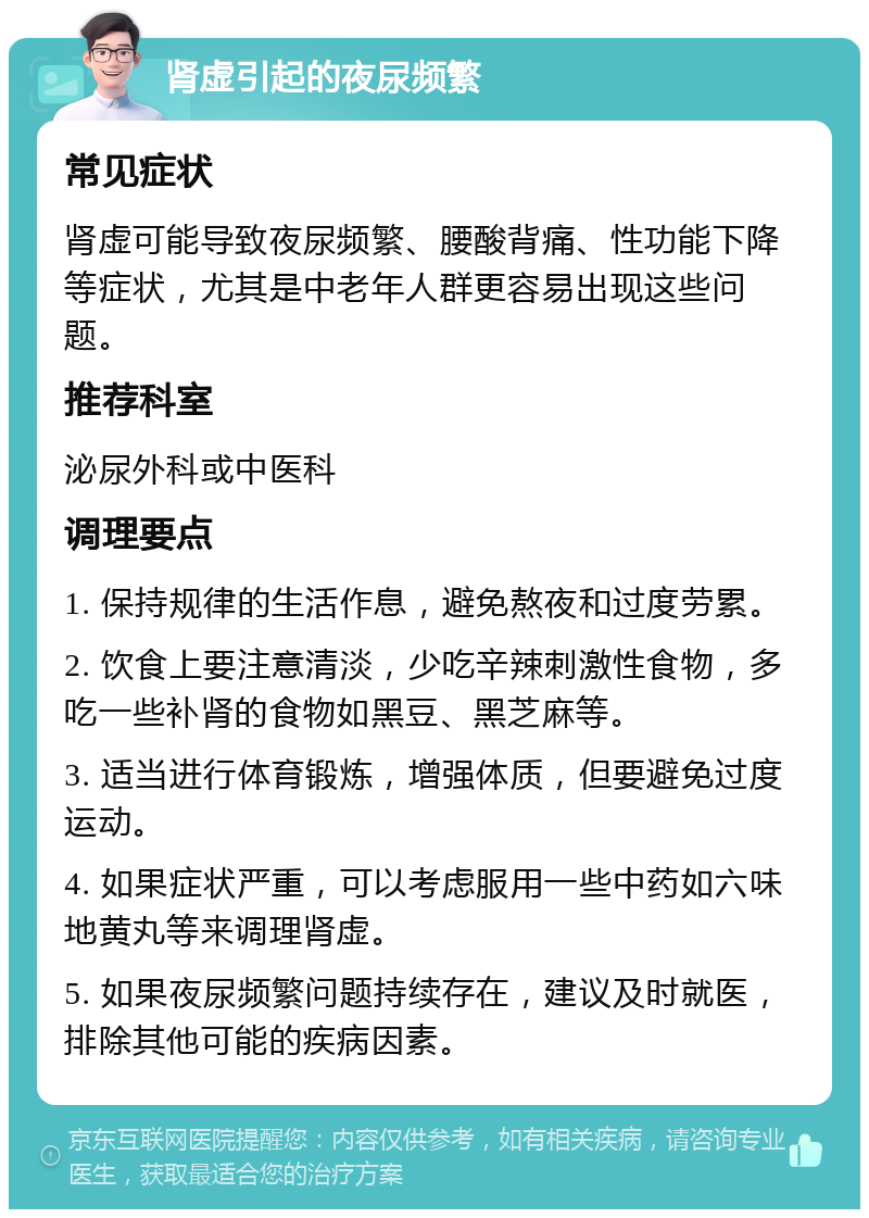 肾虚引起的夜尿频繁 常见症状 肾虚可能导致夜尿频繁、腰酸背痛、性功能下降等症状，尤其是中老年人群更容易出现这些问题。 推荐科室 泌尿外科或中医科 调理要点 1. 保持规律的生活作息，避免熬夜和过度劳累。 2. 饮食上要注意清淡，少吃辛辣刺激性食物，多吃一些补肾的食物如黑豆、黑芝麻等。 3. 适当进行体育锻炼，增强体质，但要避免过度运动。 4. 如果症状严重，可以考虑服用一些中药如六味地黄丸等来调理肾虚。 5. 如果夜尿频繁问题持续存在，建议及时就医，排除其他可能的疾病因素。