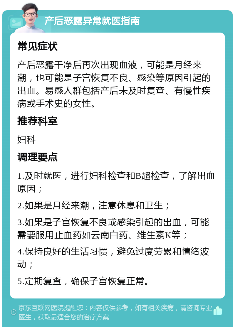 产后恶露异常就医指南 常见症状 产后恶露干净后再次出现血液，可能是月经来潮，也可能是子宫恢复不良、感染等原因引起的出血。易感人群包括产后未及时复查、有慢性疾病或手术史的女性。 推荐科室 妇科 调理要点 1.及时就医，进行妇科检查和B超检查，了解出血原因； 2.如果是月经来潮，注意休息和卫生； 3.如果是子宫恢复不良或感染引起的出血，可能需要服用止血药如云南白药、维生素K等； 4.保持良好的生活习惯，避免过度劳累和情绪波动； 5.定期复查，确保子宫恢复正常。