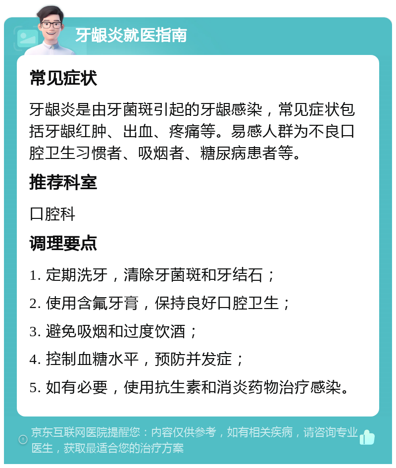 牙龈炎就医指南 常见症状 牙龈炎是由牙菌斑引起的牙龈感染，常见症状包括牙龈红肿、出血、疼痛等。易感人群为不良口腔卫生习惯者、吸烟者、糖尿病患者等。 推荐科室 口腔科 调理要点 1. 定期洗牙，清除牙菌斑和牙结石； 2. 使用含氟牙膏，保持良好口腔卫生； 3. 避免吸烟和过度饮酒； 4. 控制血糖水平，预防并发症； 5. 如有必要，使用抗生素和消炎药物治疗感染。