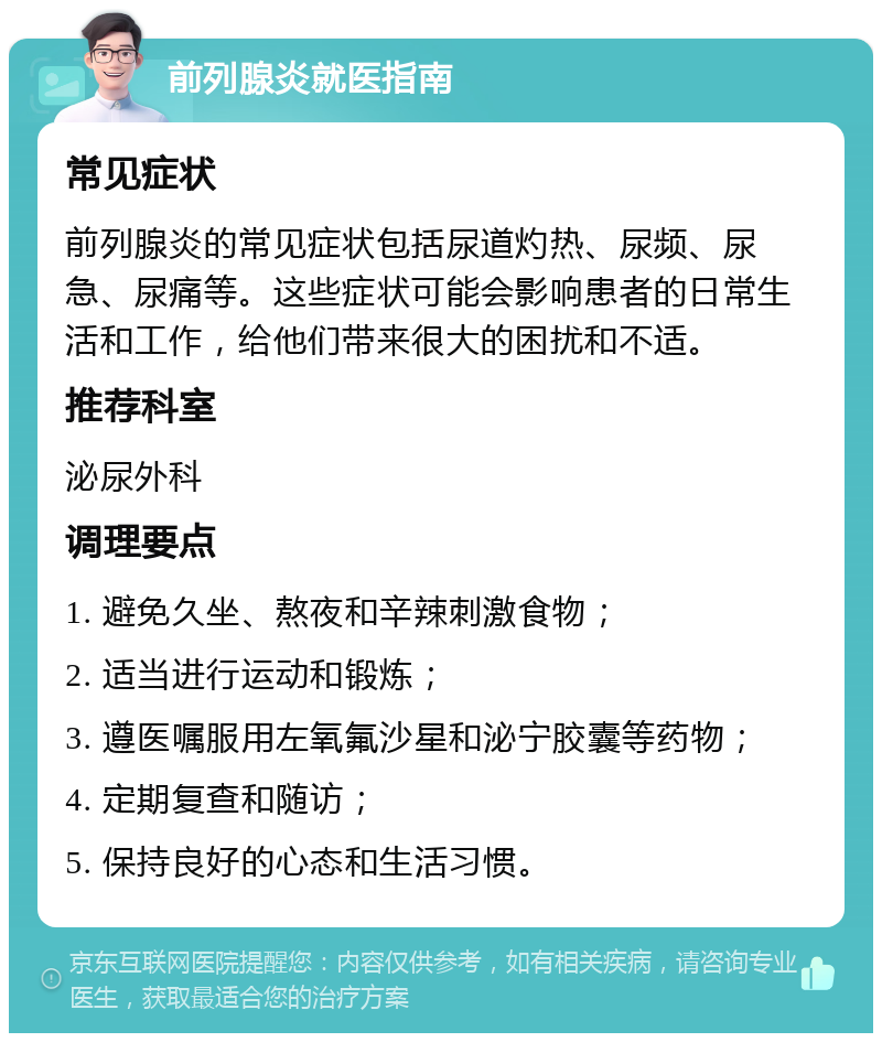 前列腺炎就医指南 常见症状 前列腺炎的常见症状包括尿道灼热、尿频、尿急、尿痛等。这些症状可能会影响患者的日常生活和工作，给他们带来很大的困扰和不适。 推荐科室 泌尿外科 调理要点 1. 避免久坐、熬夜和辛辣刺激食物； 2. 适当进行运动和锻炼； 3. 遵医嘱服用左氧氟沙星和泌宁胶囊等药物； 4. 定期复查和随访； 5. 保持良好的心态和生活习惯。