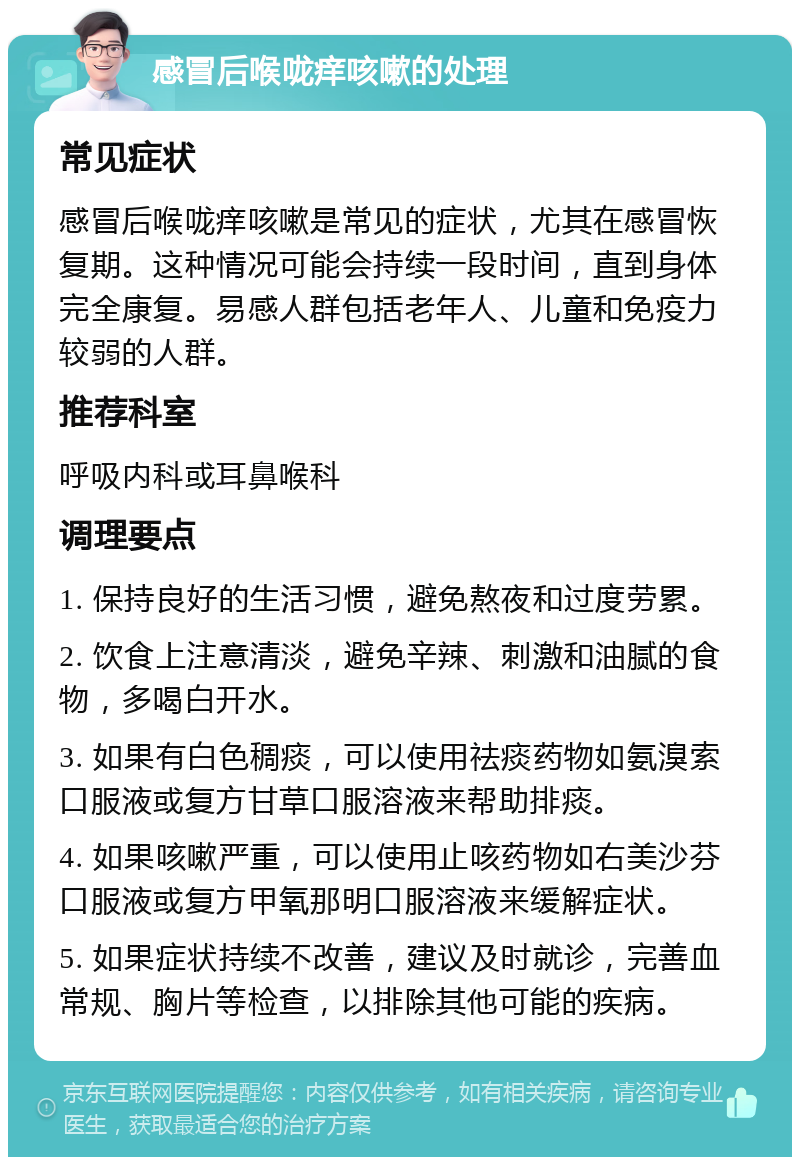 感冒后喉咙痒咳嗽的处理 常见症状 感冒后喉咙痒咳嗽是常见的症状，尤其在感冒恢复期。这种情况可能会持续一段时间，直到身体完全康复。易感人群包括老年人、儿童和免疫力较弱的人群。 推荐科室 呼吸内科或耳鼻喉科 调理要点 1. 保持良好的生活习惯，避免熬夜和过度劳累。 2. 饮食上注意清淡，避免辛辣、刺激和油腻的食物，多喝白开水。 3. 如果有白色稠痰，可以使用祛痰药物如氨溴索口服液或复方甘草口服溶液来帮助排痰。 4. 如果咳嗽严重，可以使用止咳药物如右美沙芬口服液或复方甲氧那明口服溶液来缓解症状。 5. 如果症状持续不改善，建议及时就诊，完善血常规、胸片等检查，以排除其他可能的疾病。