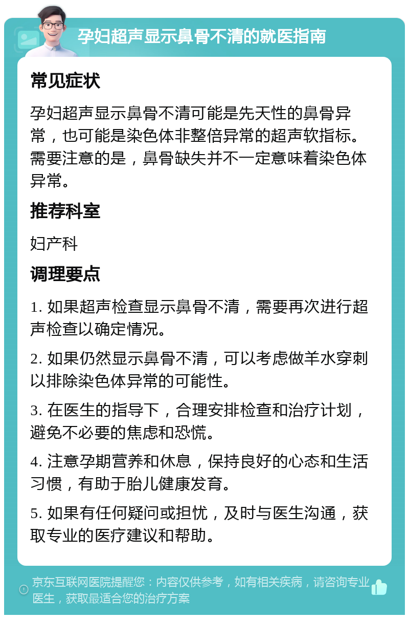 孕妇超声显示鼻骨不清的就医指南 常见症状 孕妇超声显示鼻骨不清可能是先天性的鼻骨异常，也可能是染色体非整倍异常的超声软指标。需要注意的是，鼻骨缺失并不一定意味着染色体异常。 推荐科室 妇产科 调理要点 1. 如果超声检查显示鼻骨不清，需要再次进行超声检查以确定情况。 2. 如果仍然显示鼻骨不清，可以考虑做羊水穿刺以排除染色体异常的可能性。 3. 在医生的指导下，合理安排检查和治疗计划，避免不必要的焦虑和恐慌。 4. 注意孕期营养和休息，保持良好的心态和生活习惯，有助于胎儿健康发育。 5. 如果有任何疑问或担忧，及时与医生沟通，获取专业的医疗建议和帮助。