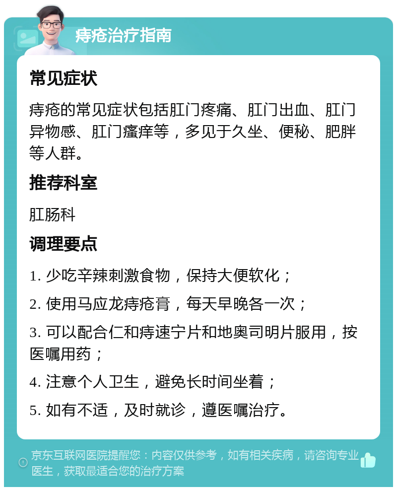 痔疮治疗指南 常见症状 痔疮的常见症状包括肛门疼痛、肛门出血、肛门异物感、肛门瘙痒等，多见于久坐、便秘、肥胖等人群。 推荐科室 肛肠科 调理要点 1. 少吃辛辣刺激食物，保持大便软化； 2. 使用马应龙痔疮膏，每天早晚各一次； 3. 可以配合仁和痔速宁片和地奥司明片服用，按医嘱用药； 4. 注意个人卫生，避免长时间坐着； 5. 如有不适，及时就诊，遵医嘱治疗。