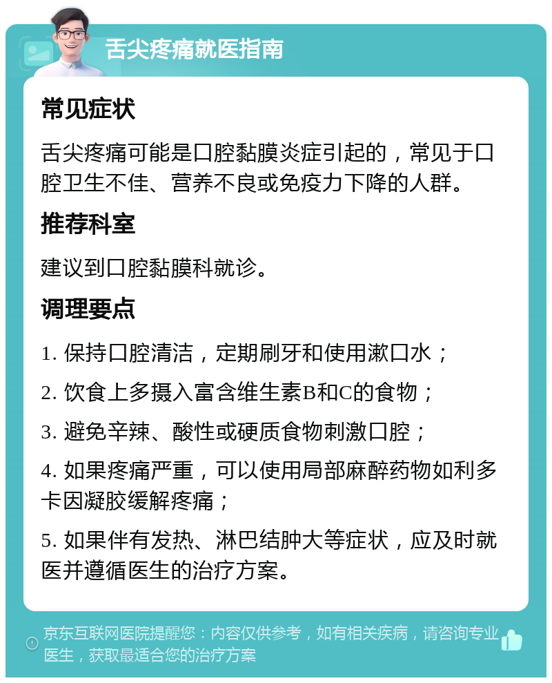 舌尖疼痛就医指南 常见症状 舌尖疼痛可能是口腔黏膜炎症引起的，常见于口腔卫生不佳、营养不良或免疫力下降的人群。 推荐科室 建议到口腔黏膜科就诊。 调理要点 1. 保持口腔清洁，定期刷牙和使用漱口水； 2. 饮食上多摄入富含维生素B和C的食物； 3. 避免辛辣、酸性或硬质食物刺激口腔； 4. 如果疼痛严重，可以使用局部麻醉药物如利多卡因凝胶缓解疼痛； 5. 如果伴有发热、淋巴结肿大等症状，应及时就医并遵循医生的治疗方案。