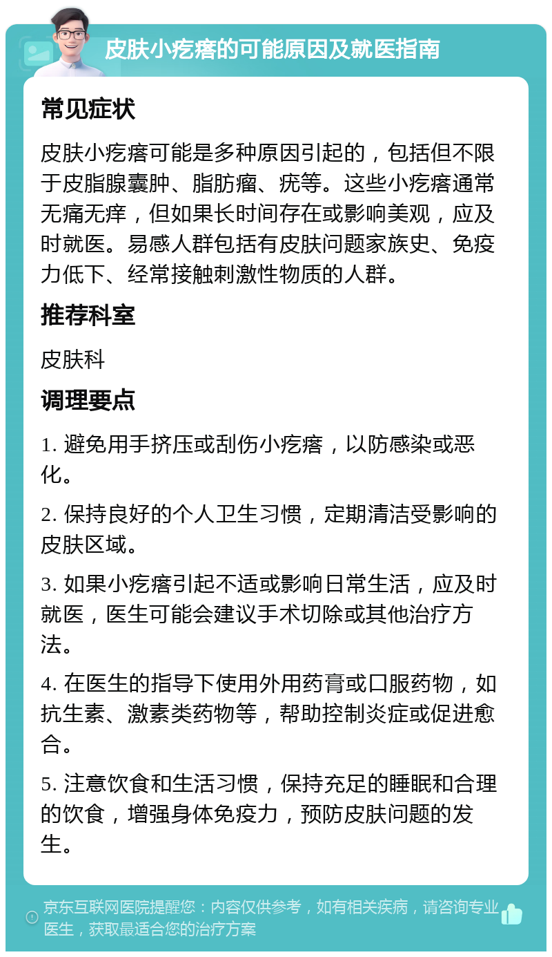 皮肤小疙瘩的可能原因及就医指南 常见症状 皮肤小疙瘩可能是多种原因引起的，包括但不限于皮脂腺囊肿、脂肪瘤、疣等。这些小疙瘩通常无痛无痒，但如果长时间存在或影响美观，应及时就医。易感人群包括有皮肤问题家族史、免疫力低下、经常接触刺激性物质的人群。 推荐科室 皮肤科 调理要点 1. 避免用手挤压或刮伤小疙瘩，以防感染或恶化。 2. 保持良好的个人卫生习惯，定期清洁受影响的皮肤区域。 3. 如果小疙瘩引起不适或影响日常生活，应及时就医，医生可能会建议手术切除或其他治疗方法。 4. 在医生的指导下使用外用药膏或口服药物，如抗生素、激素类药物等，帮助控制炎症或促进愈合。 5. 注意饮食和生活习惯，保持充足的睡眠和合理的饮食，增强身体免疫力，预防皮肤问题的发生。