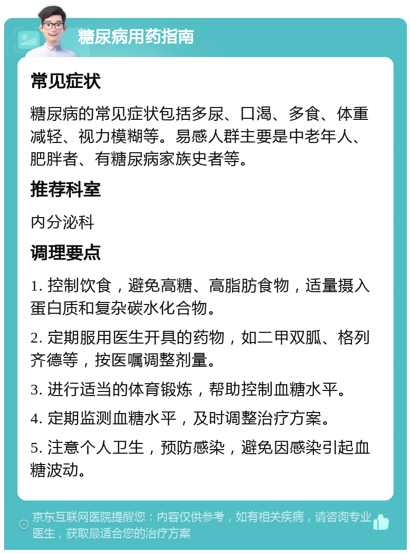 糖尿病用药指南 常见症状 糖尿病的常见症状包括多尿、口渴、多食、体重减轻、视力模糊等。易感人群主要是中老年人、肥胖者、有糖尿病家族史者等。 推荐科室 内分泌科 调理要点 1. 控制饮食，避免高糖、高脂肪食物，适量摄入蛋白质和复杂碳水化合物。 2. 定期服用医生开具的药物，如二甲双胍、格列齐德等，按医嘱调整剂量。 3. 进行适当的体育锻炼，帮助控制血糖水平。 4. 定期监测血糖水平，及时调整治疗方案。 5. 注意个人卫生，预防感染，避免因感染引起血糖波动。