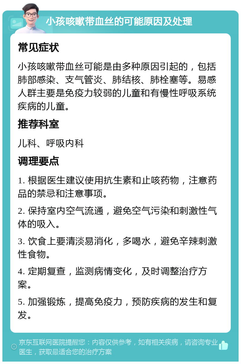 小孩咳嗽带血丝的可能原因及处理 常见症状 小孩咳嗽带血丝可能是由多种原因引起的，包括肺部感染、支气管炎、肺结核、肺栓塞等。易感人群主要是免疫力较弱的儿童和有慢性呼吸系统疾病的儿童。 推荐科室 儿科、呼吸内科 调理要点 1. 根据医生建议使用抗生素和止咳药物，注意药品的禁忌和注意事项。 2. 保持室内空气流通，避免空气污染和刺激性气体的吸入。 3. 饮食上要清淡易消化，多喝水，避免辛辣刺激性食物。 4. 定期复查，监测病情变化，及时调整治疗方案。 5. 加强锻炼，提高免疫力，预防疾病的发生和复发。