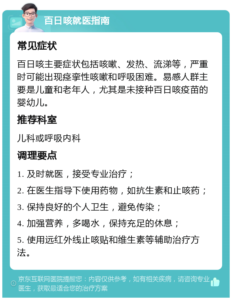 百日咳就医指南 常见症状 百日咳主要症状包括咳嗽、发热、流涕等，严重时可能出现痉挛性咳嗽和呼吸困难。易感人群主要是儿童和老年人，尤其是未接种百日咳疫苗的婴幼儿。 推荐科室 儿科或呼吸内科 调理要点 1. 及时就医，接受专业治疗； 2. 在医生指导下使用药物，如抗生素和止咳药； 3. 保持良好的个人卫生，避免传染； 4. 加强营养，多喝水，保持充足的休息； 5. 使用远红外线止咳贴和维生素等辅助治疗方法。