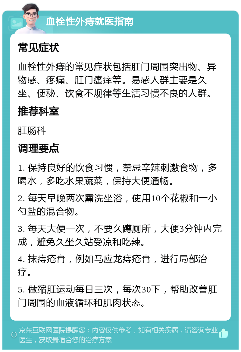 血栓性外痔就医指南 常见症状 血栓性外痔的常见症状包括肛门周围突出物、异物感、疼痛、肛门瘙痒等。易感人群主要是久坐、便秘、饮食不规律等生活习惯不良的人群。 推荐科室 肛肠科 调理要点 1. 保持良好的饮食习惯，禁忌辛辣刺激食物，多喝水，多吃水果蔬菜，保持大便通畅。 2. 每天早晚两次熏洗坐浴，使用10个花椒和一小勺盐的混合物。 3. 每天大便一次，不要久蹲厕所，大便3分钟内完成，避免久坐久站受凉和吃辣。 4. 抹痔疮膏，例如马应龙痔疮膏，进行局部治疗。 5. 做缩肛运动每日三次，每次30下，帮助改善肛门周围的血液循环和肌肉状态。