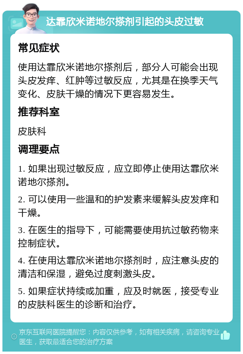 达霏欣米诺地尔搽剂引起的头皮过敏 常见症状 使用达霏欣米诺地尔搽剂后，部分人可能会出现头皮发痒、红肿等过敏反应，尤其是在换季天气变化、皮肤干燥的情况下更容易发生。 推荐科室 皮肤科 调理要点 1. 如果出现过敏反应，应立即停止使用达霏欣米诺地尔搽剂。 2. 可以使用一些温和的护发素来缓解头皮发痒和干燥。 3. 在医生的指导下，可能需要使用抗过敏药物来控制症状。 4. 在使用达霏欣米诺地尔搽剂时，应注意头皮的清洁和保湿，避免过度刺激头皮。 5. 如果症状持续或加重，应及时就医，接受专业的皮肤科医生的诊断和治疗。