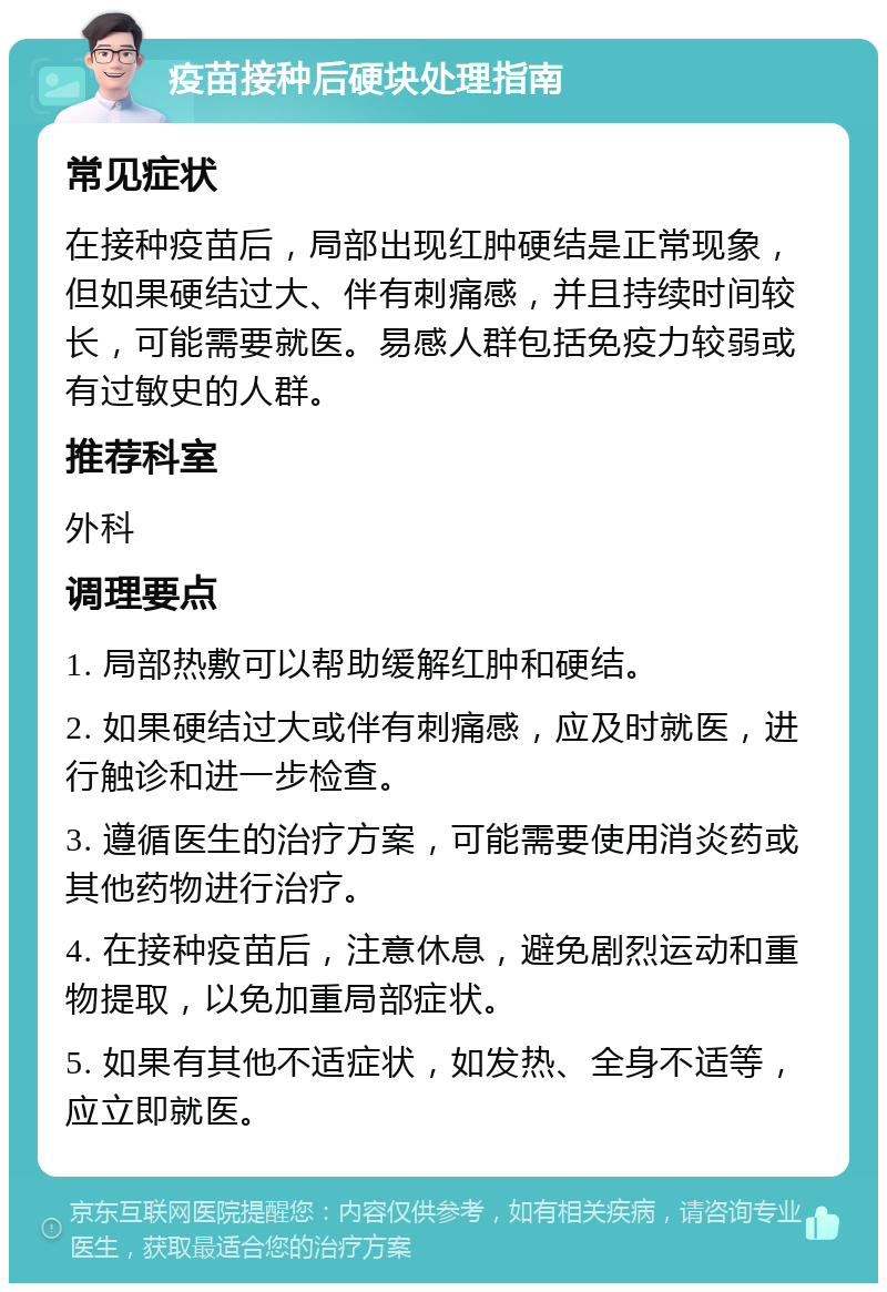 疫苗接种后硬块处理指南 常见症状 在接种疫苗后，局部出现红肿硬结是正常现象，但如果硬结过大、伴有刺痛感，并且持续时间较长，可能需要就医。易感人群包括免疫力较弱或有过敏史的人群。 推荐科室 外科 调理要点 1. 局部热敷可以帮助缓解红肿和硬结。 2. 如果硬结过大或伴有刺痛感，应及时就医，进行触诊和进一步检查。 3. 遵循医生的治疗方案，可能需要使用消炎药或其他药物进行治疗。 4. 在接种疫苗后，注意休息，避免剧烈运动和重物提取，以免加重局部症状。 5. 如果有其他不适症状，如发热、全身不适等，应立即就医。