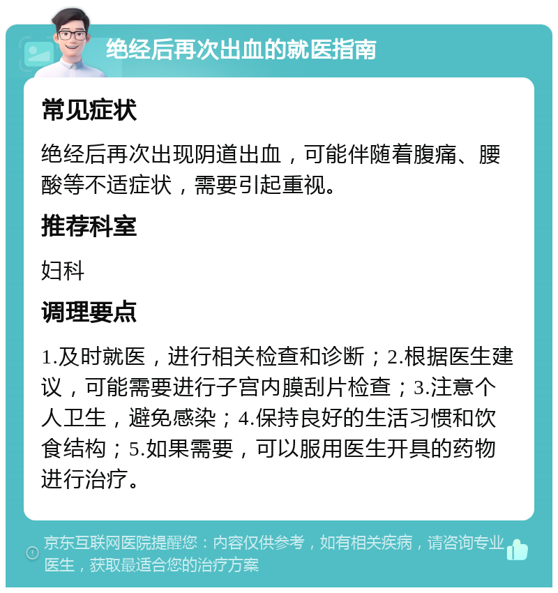 绝经后再次出血的就医指南 常见症状 绝经后再次出现阴道出血，可能伴随着腹痛、腰酸等不适症状，需要引起重视。 推荐科室 妇科 调理要点 1.及时就医，进行相关检查和诊断；2.根据医生建议，可能需要进行子宫内膜刮片检查；3.注意个人卫生，避免感染；4.保持良好的生活习惯和饮食结构；5.如果需要，可以服用医生开具的药物进行治疗。