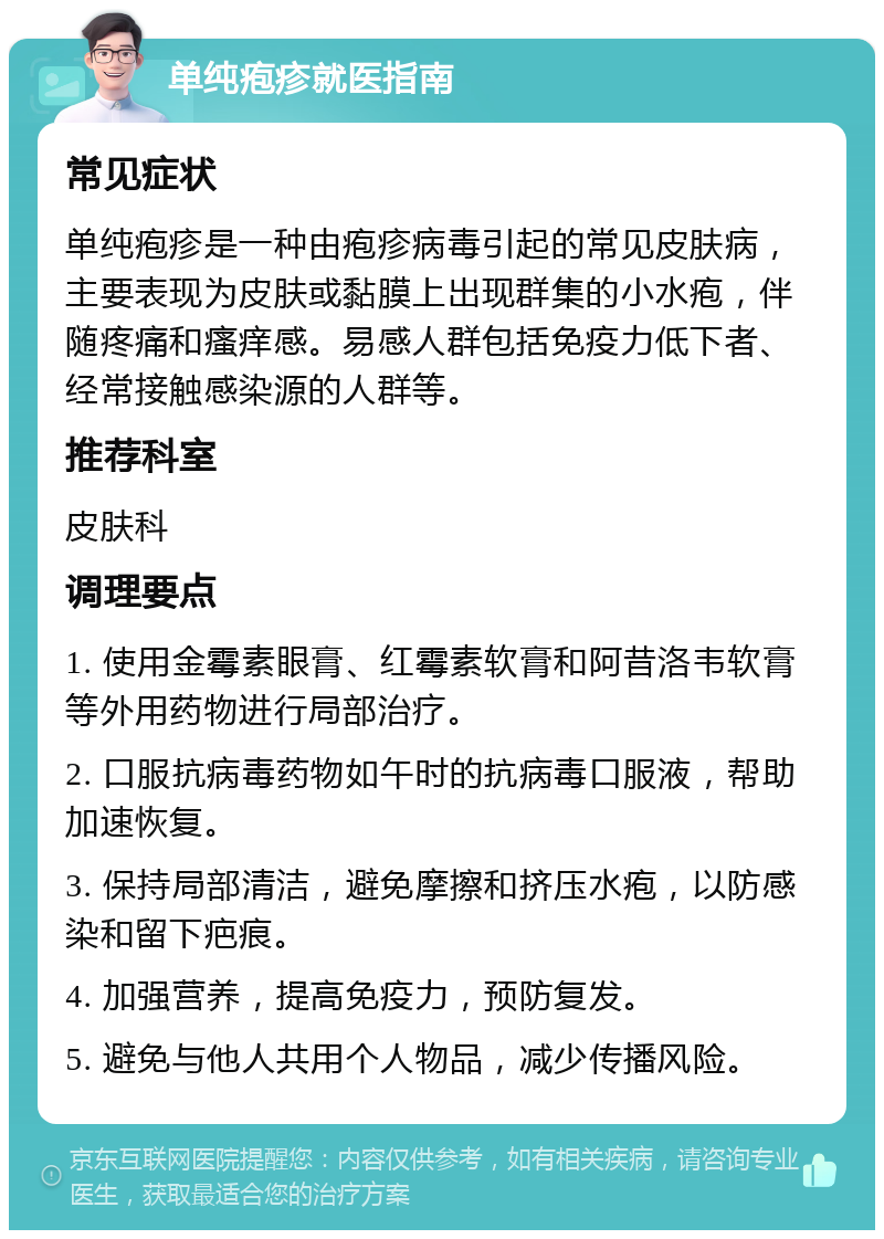 单纯疱疹就医指南 常见症状 单纯疱疹是一种由疱疹病毒引起的常见皮肤病，主要表现为皮肤或黏膜上出现群集的小水疱，伴随疼痛和瘙痒感。易感人群包括免疫力低下者、经常接触感染源的人群等。 推荐科室 皮肤科 调理要点 1. 使用金霉素眼膏、红霉素软膏和阿昔洛韦软膏等外用药物进行局部治疗。 2. 口服抗病毒药物如午时的抗病毒口服液，帮助加速恢复。 3. 保持局部清洁，避免摩擦和挤压水疱，以防感染和留下疤痕。 4. 加强营养，提高免疫力，预防复发。 5. 避免与他人共用个人物品，减少传播风险。