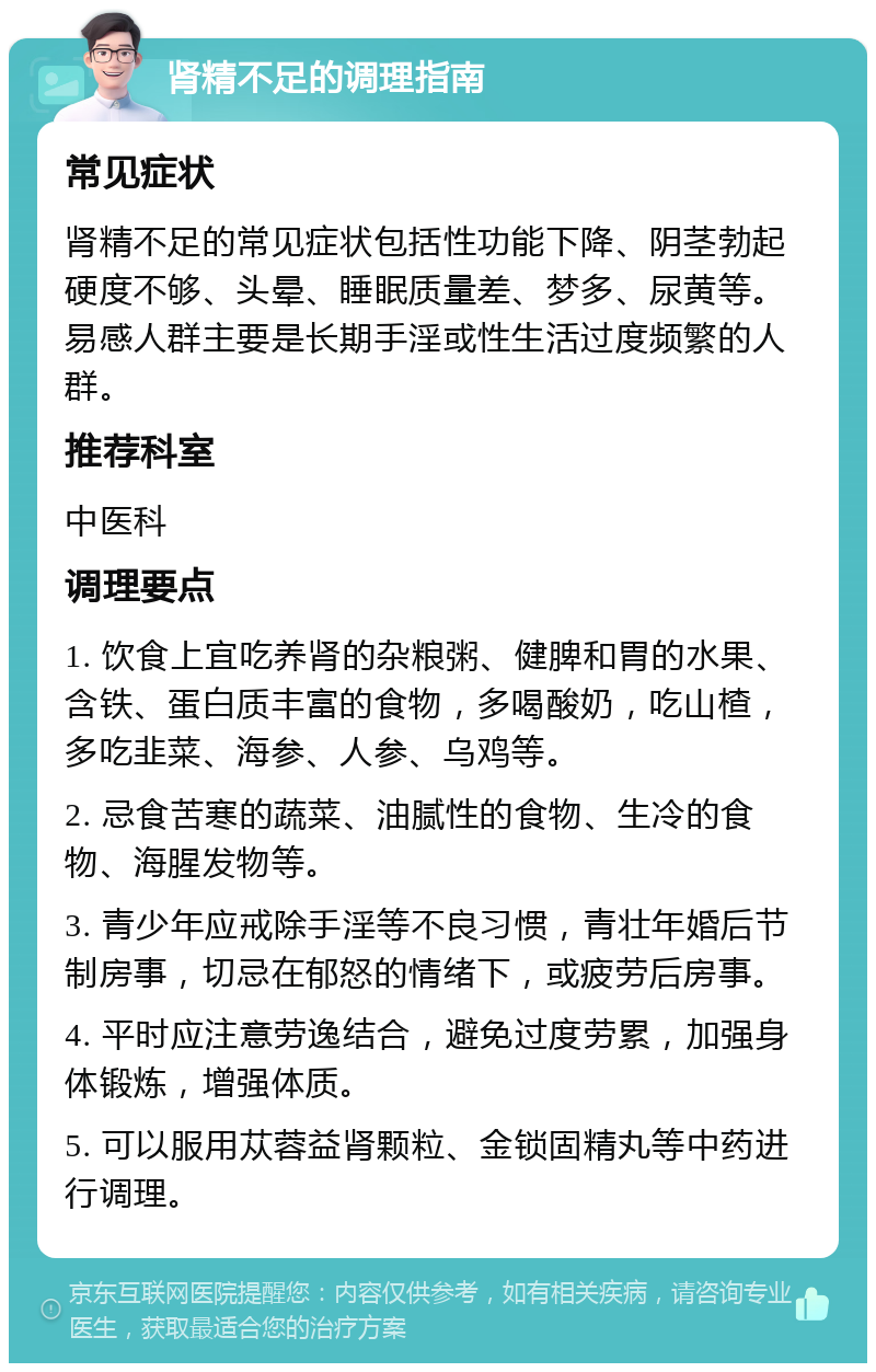 肾精不足的调理指南 常见症状 肾精不足的常见症状包括性功能下降、阴茎勃起硬度不够、头晕、睡眠质量差、梦多、尿黄等。易感人群主要是长期手淫或性生活过度频繁的人群。 推荐科室 中医科 调理要点 1. 饮食上宜吃养肾的杂粮粥、健脾和胃的水果、含铁、蛋白质丰富的食物，多喝酸奶，吃山楂，多吃韭菜、海参、人参、乌鸡等。 2. 忌食苦寒的蔬菜、油腻性的食物、生冷的食物、海腥发物等。 3. 青少年应戒除手淫等不良习惯，青壮年婚后节制房事，切忌在郁怒的情绪下，或疲劳后房事。 4. 平时应注意劳逸结合，避免过度劳累，加强身体锻炼，增强体质。 5. 可以服用苁蓉益肾颗粒、金锁固精丸等中药进行调理。