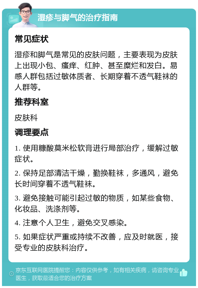 湿疹与脚气的治疗指南 常见症状 湿疹和脚气是常见的皮肤问题，主要表现为皮肤上出现小包、瘙痒、红肿、甚至糜烂和发白。易感人群包括过敏体质者、长期穿着不透气鞋袜的人群等。 推荐科室 皮肤科 调理要点 1. 使用糠酸莫米松软膏进行局部治疗，缓解过敏症状。 2. 保持足部清洁干燥，勤换鞋袜，多通风，避免长时间穿着不透气鞋袜。 3. 避免接触可能引起过敏的物质，如某些食物、化妆品、洗涤剂等。 4. 注意个人卫生，避免交叉感染。 5. 如果症状严重或持续不改善，应及时就医，接受专业的皮肤科治疗。