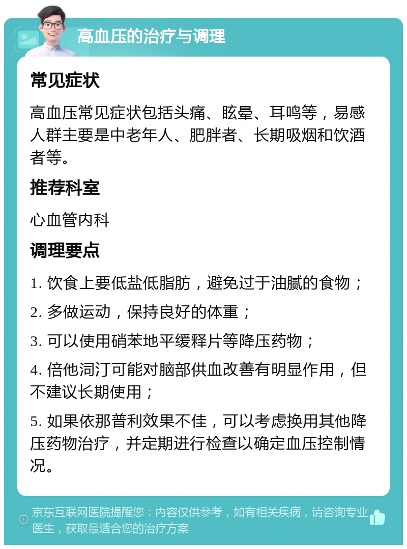 高血压的治疗与调理 常见症状 高血压常见症状包括头痛、眩晕、耳鸣等，易感人群主要是中老年人、肥胖者、长期吸烟和饮酒者等。 推荐科室 心血管内科 调理要点 1. 饮食上要低盐低脂肪，避免过于油腻的食物； 2. 多做运动，保持良好的体重； 3. 可以使用硝苯地平缓释片等降压药物； 4. 倍他泀汀可能对脑部供血改善有明显作用，但不建议长期使用； 5. 如果依那普利效果不佳，可以考虑换用其他降压药物治疗，并定期进行检查以确定血压控制情况。