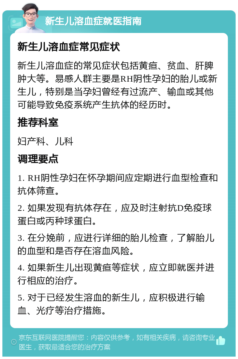 新生儿溶血症就医指南 新生儿溶血症常见症状 新生儿溶血症的常见症状包括黄疸、贫血、肝脾肿大等。易感人群主要是RH阴性孕妇的胎儿或新生儿，特别是当孕妇曾经有过流产、输血或其他可能导致免疫系统产生抗体的经历时。 推荐科室 妇产科、儿科 调理要点 1. RH阴性孕妇在怀孕期间应定期进行血型检查和抗体筛查。 2. 如果发现有抗体存在，应及时注射抗D免疫球蛋白或丙种球蛋白。 3. 在分娩前，应进行详细的胎儿检查，了解胎儿的血型和是否存在溶血风险。 4. 如果新生儿出现黄疸等症状，应立即就医并进行相应的治疗。 5. 对于已经发生溶血的新生儿，应积极进行输血、光疗等治疗措施。