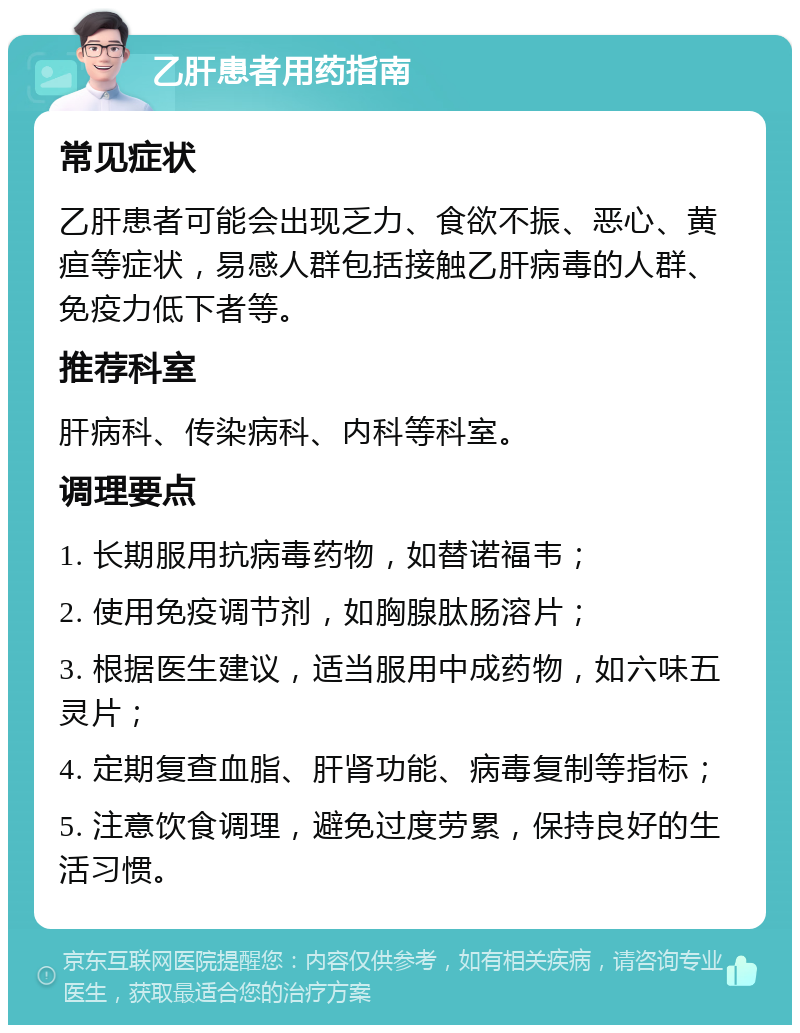 乙肝患者用药指南 常见症状 乙肝患者可能会出现乏力、食欲不振、恶心、黄疸等症状，易感人群包括接触乙肝病毒的人群、免疫力低下者等。 推荐科室 肝病科、传染病科、内科等科室。 调理要点 1. 长期服用抗病毒药物，如替诺福韦； 2. 使用免疫调节剂，如胸腺肽肠溶片； 3. 根据医生建议，适当服用中成药物，如六味五灵片； 4. 定期复查血脂、肝肾功能、病毒复制等指标； 5. 注意饮食调理，避免过度劳累，保持良好的生活习惯。